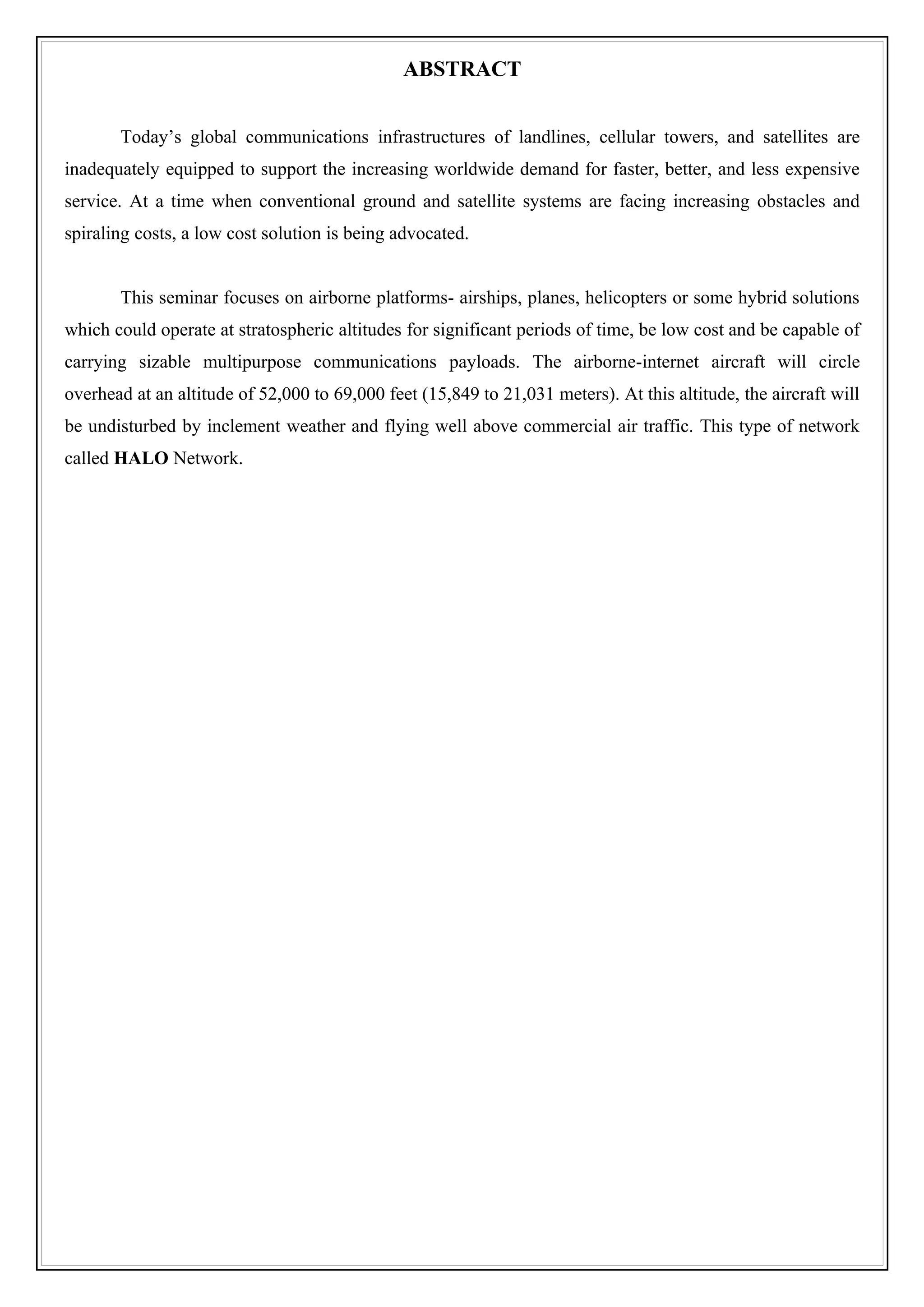 ABSTRACT


       Today’s global communications infrastructures of landlines, cellular towers, and satellites are
inadequately equipped to support the increasing worldwide demand for faster, better, and less expensive
service. At a time when conventional ground and satellite systems are facing increasing obstacles and
spiraling costs, a low cost solution is being advocated.


       This seminar focuses on airborne platforms- airships, planes, helicopters or some hybrid solutions
which could operate at stratospheric altitudes for significant periods of time, be low cost and be capable of
carrying sizable multipurpose communications payloads. The airborne-internet aircraft will circle
overhead at an altitude of 52,000 to 69,000 feet (15,849 to 21,031 meters). At this altitude, the aircraft will
be undisturbed by inclement weather and flying well above commercial air traffic. This type of network
called HALO Network.
 