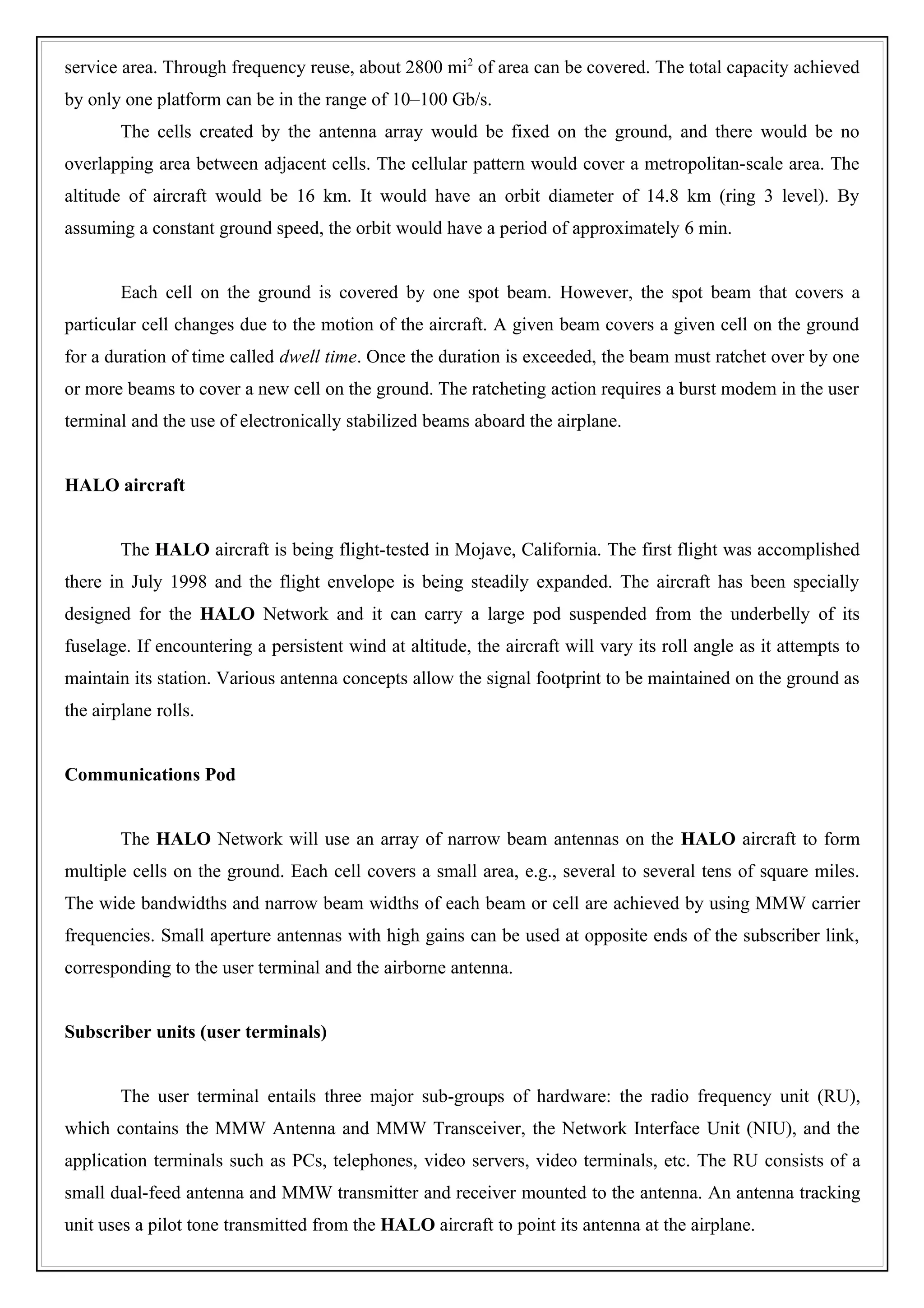 service area. Through frequency reuse, about 2800 mi2 of area can be covered. The total capacity achieved
by only one platform can be in the range of 10–100 Gb/s.
        The cells created by the antenna array would be fixed on the ground, and there would be no
overlapping area between adjacent cells. The cellular pattern would cover a metropolitan-scale area. The
altitude of aircraft would be 16 km. It would have an orbit diameter of 14.8 km (ring 3 level). By
assuming a constant ground speed, the orbit would have a period of approximately 6 min.


        Each cell on the ground is covered by one spot beam. However, the spot beam that covers a
particular cell changes due to the motion of the aircraft. A given beam covers a given cell on the ground
for a duration of time called dwell time. Once the duration is exceeded, the beam must ratchet over by one
or more beams to cover a new cell on the ground. The ratcheting action requires a burst modem in the user
terminal and the use of electronically stabilized beams aboard the airplane.


HALO aircraft


        The HALO aircraft is being flight-tested in Mojave, California. The first flight was accomplished
there in July 1998 and the flight envelope is being steadily expanded. The aircraft has been specially
designed for the HALO Network and it can carry a large pod suspended from the underbelly of its
fuselage. If encountering a persistent wind at altitude, the aircraft will vary its roll angle as it attempts to
maintain its station. Various antenna concepts allow the signal footprint to be maintained on the ground as
the airplane rolls.


Communications Pod


        The HALO Network will use an array of narrow beam antennas on the HALO aircraft to form
multiple cells on the ground. Each cell covers a small area, e.g., several to several tens of square miles.
The wide bandwidths and narrow beam widths of each beam or cell are achieved by using MMW carrier
frequencies. Small aperture antennas with high gains can be used at opposite ends of the subscriber link,
corresponding to the user terminal and the airborne antenna.


Subscriber units (user terminals)


        The user terminal entails three major sub-groups of hardware: the radio frequency unit (RU),
which contains the MMW Antenna and MMW Transceiver, the Network Interface Unit (NIU), and the
application terminals such as PCs, telephones, video servers, video terminals, etc. The RU consists of a
small dual-feed antenna and MMW transmitter and receiver mounted to the antenna. An antenna tracking
unit uses a pilot tone transmitted from the HALO aircraft to point its antenna at the airplane.
 