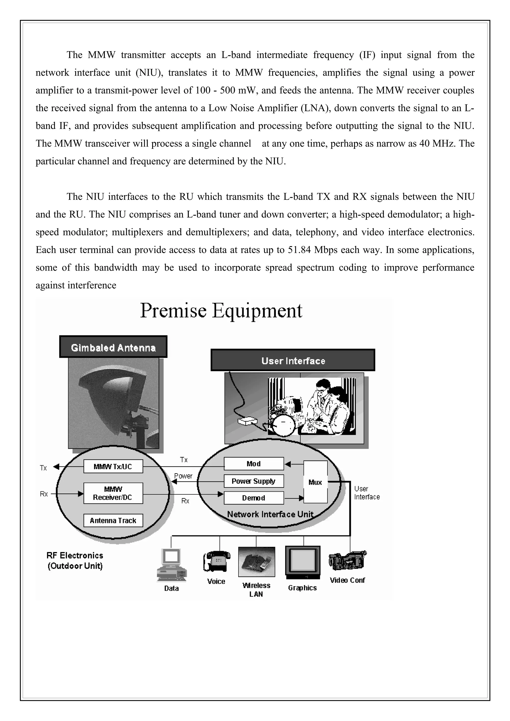 The MMW transmitter accepts an L-band intermediate frequency (IF) input signal from the
network interface unit (NIU), translates it to MMW frequencies, amplifies the signal using a power
amplifier to a transmit-power level of 100 - 500 mW, and feeds the antenna. The MMW receiver couples
the received signal from the antenna to a Low Noise Amplifier (LNA), down converts the signal to an L-
band IF, and provides subsequent amplification and processing before outputting the signal to the NIU.
The MMW transceiver will process a single channel    at any one time, perhaps as narrow as 40 MHz. The
particular channel and frequency are determined by the NIU.


       The NIU interfaces to the RU which transmits the L-band TX and RX signals between the NIU
and the RU. The NIU comprises an L-band tuner and down converter; a high-speed demodulator; a high-
speed modulator; multiplexers and demultiplexers; and data, telephony, and video interface electronics.
Each user terminal can provide access to data at rates up to 51.84 Mbps each way. In some applications,
some of this bandwidth may be used to incorporate spread spectrum coding to improve performance
against interference
 