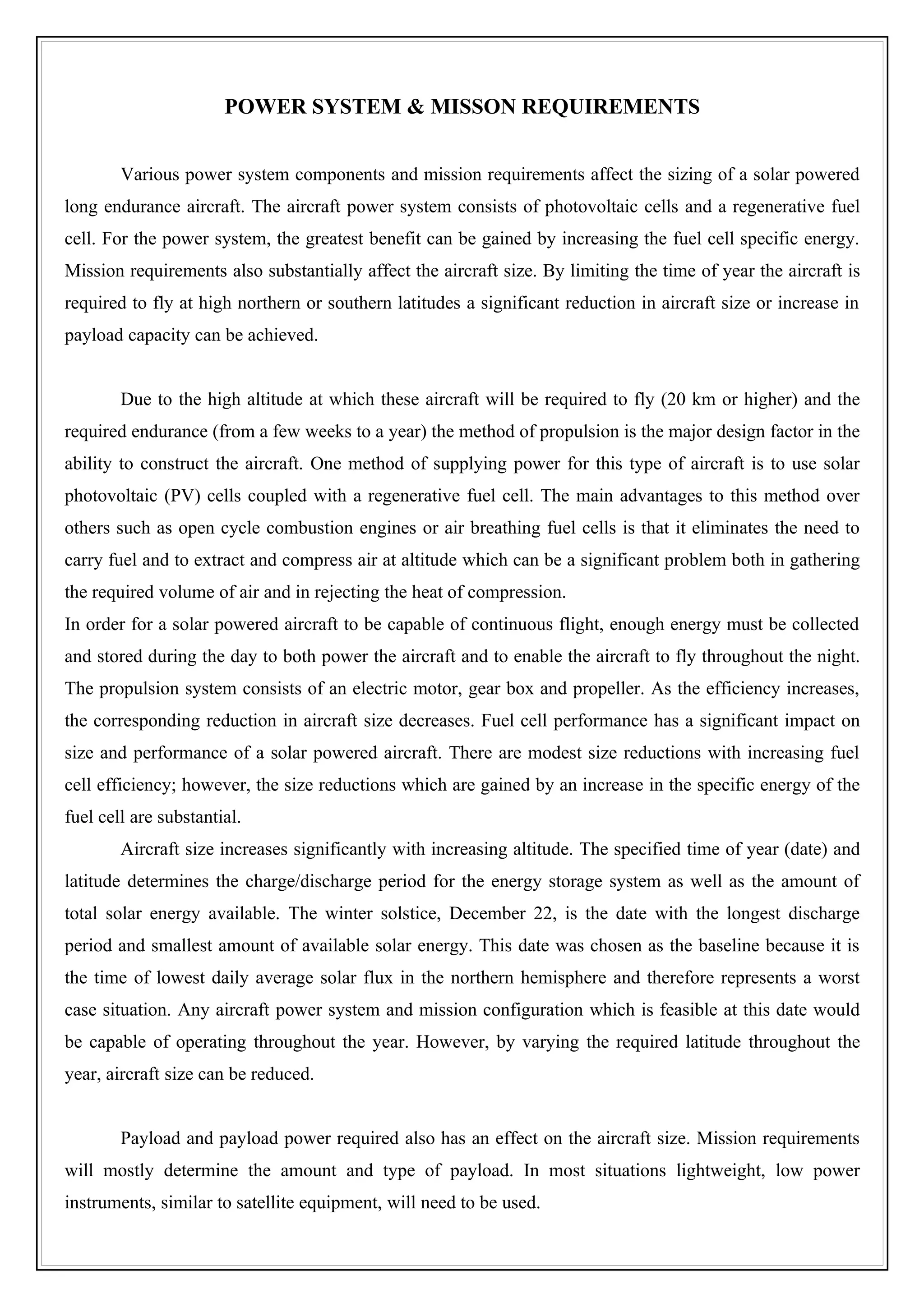 POWER SYSTEM & MISSON REQUIREMENTS


        Various power system components and mission requirements affect the sizing of a solar powered
long endurance aircraft. The aircraft power system consists of photovoltaic cells and a regenerative fuel
cell. For the power system, the greatest benefit can be gained by increasing the fuel cell specific energy.
Mission requirements also substantially affect the aircraft size. By limiting the time of year the aircraft is
required to fly at high northern or southern latitudes a significant reduction in aircraft size or increase in
payload capacity can be achieved.


        Due to the high altitude at which these aircraft will be required to fly (20 km or higher) and the
required endurance (from a few weeks to a year) the method of propulsion is the major design factor in the
ability to construct the aircraft. One method of supplying power for this type of aircraft is to use solar
photovoltaic (PV) cells coupled with a regenerative fuel cell. The main advantages to this method over
others such as open cycle combustion engines or air breathing fuel cells is that it eliminates the need to
carry fuel and to extract and compress air at altitude which can be a significant problem both in gathering
the required volume of air and in rejecting the heat of compression.
In order for a solar powered aircraft to be capable of continuous flight, enough energy must be collected
and stored during the day to both power the aircraft and to enable the aircraft to fly throughout the night.
The propulsion system consists of an electric motor, gear box and propeller. As the efficiency increases,
the corresponding reduction in aircraft size decreases. Fuel cell performance has a significant impact on
size and performance of a solar powered aircraft. There are modest size reductions with increasing fuel
cell efficiency; however, the size reductions which are gained by an increase in the specific energy of the
fuel cell are substantial.
        Aircraft size increases significantly with increasing altitude. The specified time of year (date) and
latitude determines the charge/discharge period for the energy storage system as well as the amount of
total solar energy available. The winter solstice, December 22, is the date with the longest discharge
period and smallest amount of available solar energy. This date was chosen as the baseline because it is
the time of lowest daily average solar flux in the northern hemisphere and therefore represents a worst
case situation. Any aircraft power system and mission configuration which is feasible at this date would
be capable of operating throughout the year. However, by varying the required latitude throughout the
year, aircraft size can be reduced.


        Payload and payload power required also has an effect on the aircraft size. Mission requirements
will mostly determine the amount and type of payload. In most situations lightweight, low power
instruments, similar to satellite equipment, will need to be used.
 