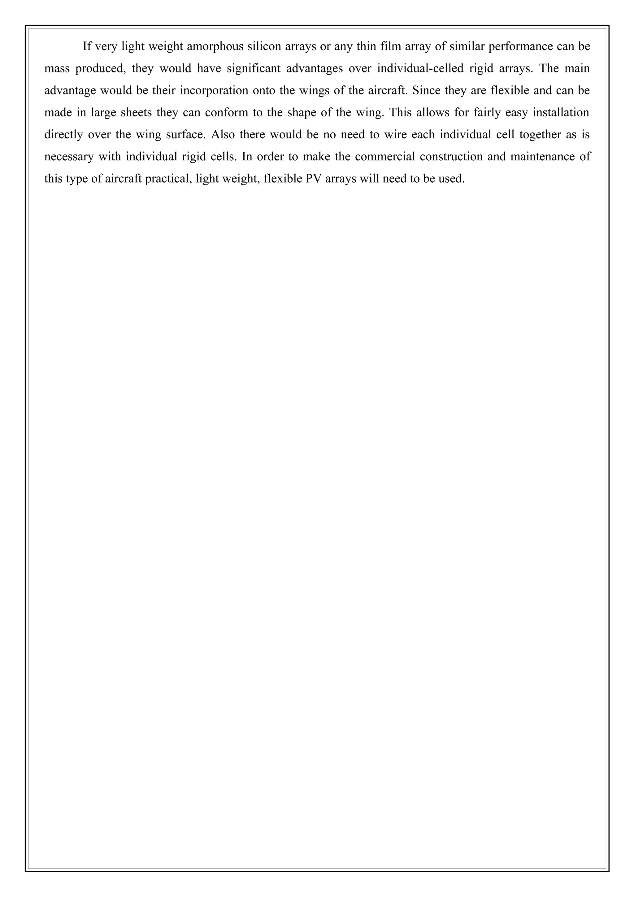If very light weight amorphous silicon arrays or any thin film array of similar performance can be
mass produced, they would have significant advantages over individual-celled rigid arrays. The main
advantage would be their incorporation onto the wings of the aircraft. Since they are flexible and can be
made in large sheets they can conform to the shape of the wing. This allows for fairly easy installation
directly over the wing surface. Also there would be no need to wire each individual cell together as is
necessary with individual rigid cells. In order to make the commercial construction and maintenance of
this type of aircraft practical, light weight, flexible PV arrays will need to be used.
 