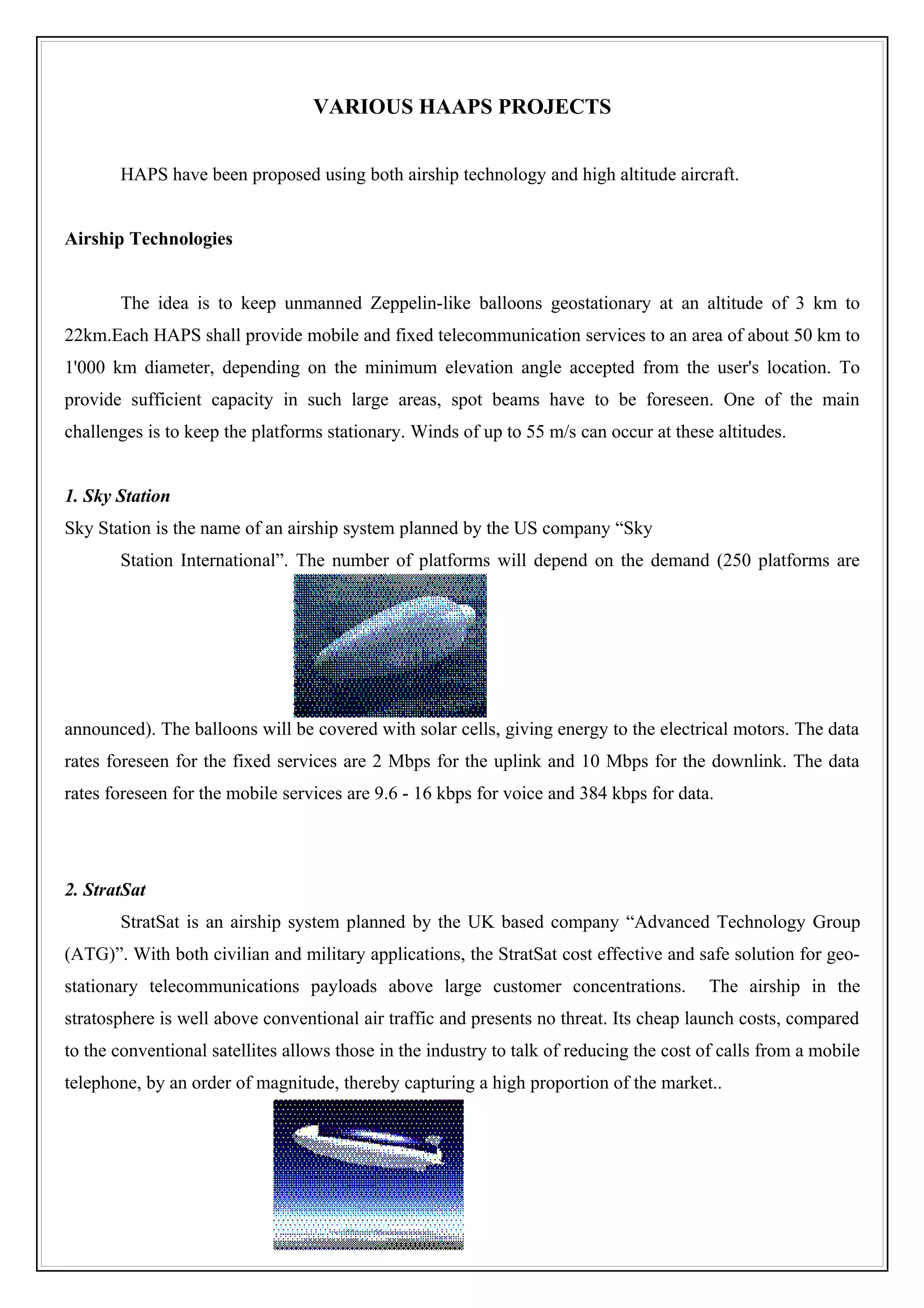 VARIOUS HAAPS PROJECTS


       HAPS have been proposed using both airship technology and high altitude aircraft.


Airship Technologies


       The idea is to keep unmanned Zeppelin-like balloons geostationary at an altitude of 3 km to
22km.Each HAPS shall provide mobile and fixed telecommunication services to an area of about 50 km to
1'000 km diameter, depending on the minimum elevation angle accepted from the user's location. To
provide sufficient capacity in such large areas, spot beams have to be foreseen. One of the main
challenges is to keep the platforms stationary. Winds of up to 55 m/s can occur at these altitudes.


1. Sky Station
Sky Station is the name of an airship system planned by the US company “Sky
       Station International”. The number of platforms will depend on the demand (250 platforms are




announced). The balloons will be covered with solar cells, giving energy to the electrical motors. The data
rates foreseen for the fixed services are 2 Mbps for the uplink and 10 Mbps for the downlink. The data
rates foreseen for the mobile services are 9.6 - 16 kbps for voice and 384 kbps for data.




2. StratSat
       StratSat is an airship system planned by the UK based company “Advanced Technology Group
(ATG)”. With both civilian and military applications, the StratSat cost effective and safe solution for geo-
stationary telecommunications payloads above large customer concentrations.              The airship in the
stratosphere is well above conventional air traffic and presents no threat. Its cheap launch costs, compared
to the conventional satellites allows those in the industry to talk of reducing the cost of calls from a mobile
telephone, by an order of magnitude, thereby capturing a high proportion of the market..
 