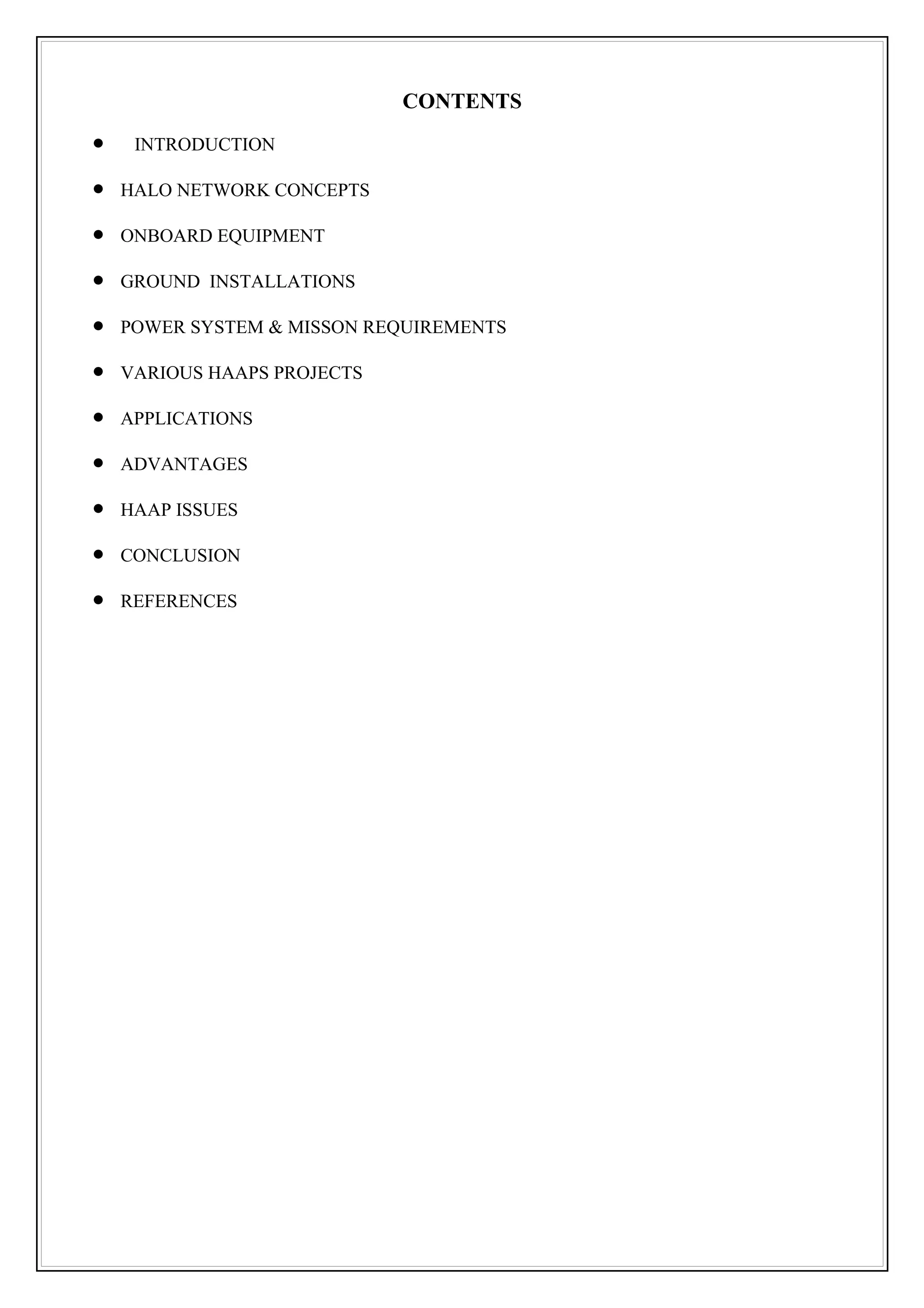 CONTENTS
•    INTRODUCTION

•   HALO NETWORK CONCEPTS

•   ONBOARD EQUIPMENT

•   GROUND INSTALLATIONS

•   POWER SYSTEM & MISSON REQUIREMENTS

•   VARIOUS HAAPS PROJECTS

•   APPLICATIONS

•   ADVANTAGES

•   HAAP ISSUES

•   CONCLUSION

•   REFERENCES
 