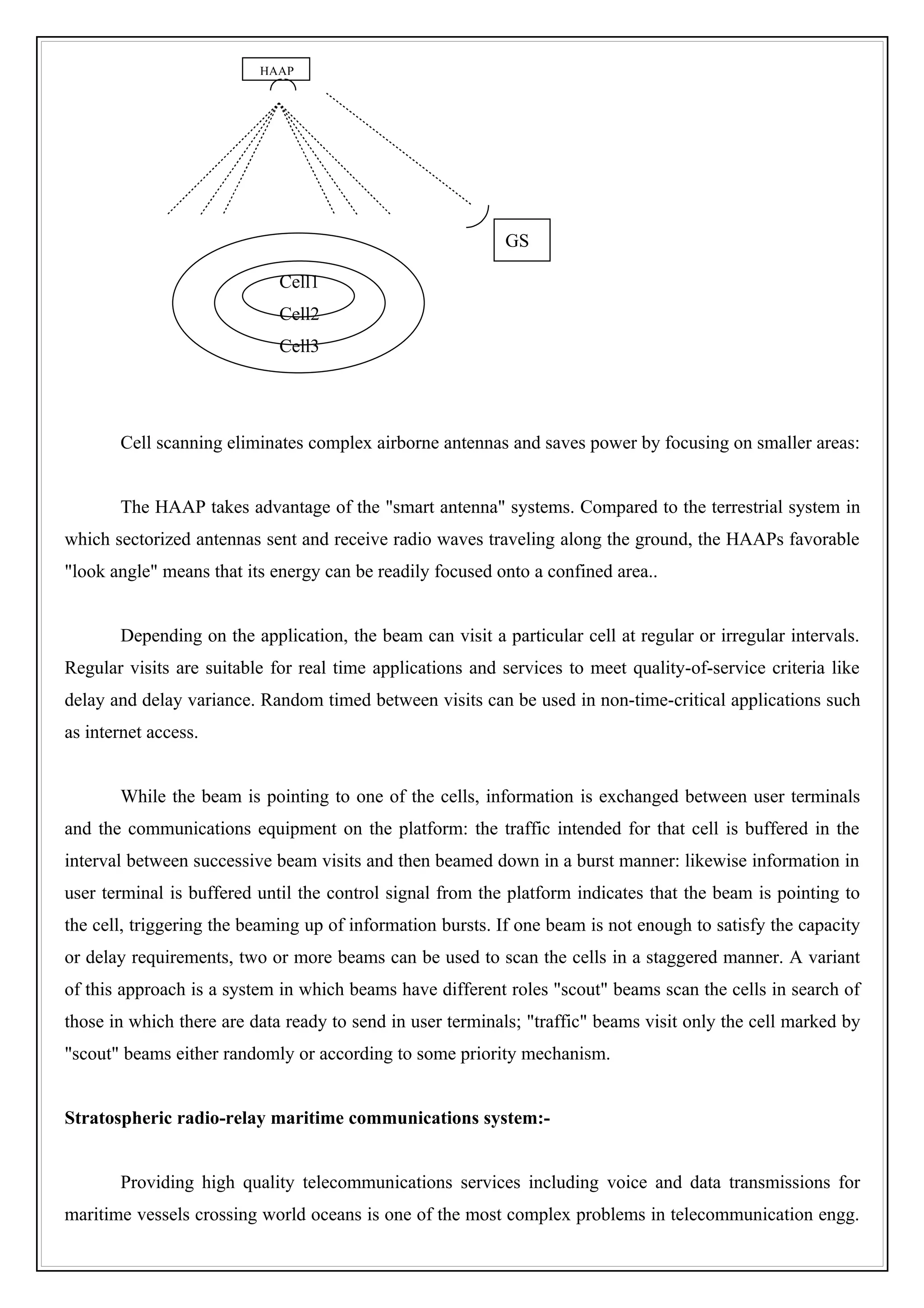 HAAP




                                                           GS

                             Cell1
                             Cell2
                             Cell3




       Cell scanning eliminates complex airborne antennas and saves power by focusing on smaller areas:


       The HAAP takes advantage of the "smart antenna" systems. Compared to the terrestrial system in
which sectorized antennas sent and receive radio waves traveling along the ground, the HAAPs favorable
"look angle" means that its energy can be readily focused onto a confined area..


       Depending on the application, the beam can visit a particular cell at regular or irregular intervals.
Regular visits are suitable for real time applications and services to meet quality-of-service criteria like
delay and delay variance. Random timed between visits can be used in non-time-critical applications such
as internet access.


       While the beam is pointing to one of the cells, information is exchanged between user terminals
and the communications equipment on the platform: the traffic intended for that cell is buffered in the
interval between successive beam visits and then beamed down in a burst manner: likewise information in
user terminal is buffered until the control signal from the platform indicates that the beam is pointing to
the cell, triggering the beaming up of information bursts. If one beam is not enough to satisfy the capacity
or delay requirements, two or more beams can be used to scan the cells in a staggered manner. A variant
of this approach is a system in which beams have different roles "scout" beams scan the cells in search of
those in which there are data ready to send in user terminals; "traffic" beams visit only the cell marked by
"scout" beams either randomly or according to some priority mechanism.


Stratospheric radio-relay maritime communications system:-


       Providing high quality telecommunications services including voice and data transmissions for
maritime vessels crossing world oceans is one of the most complex problems in telecommunication engg.
 