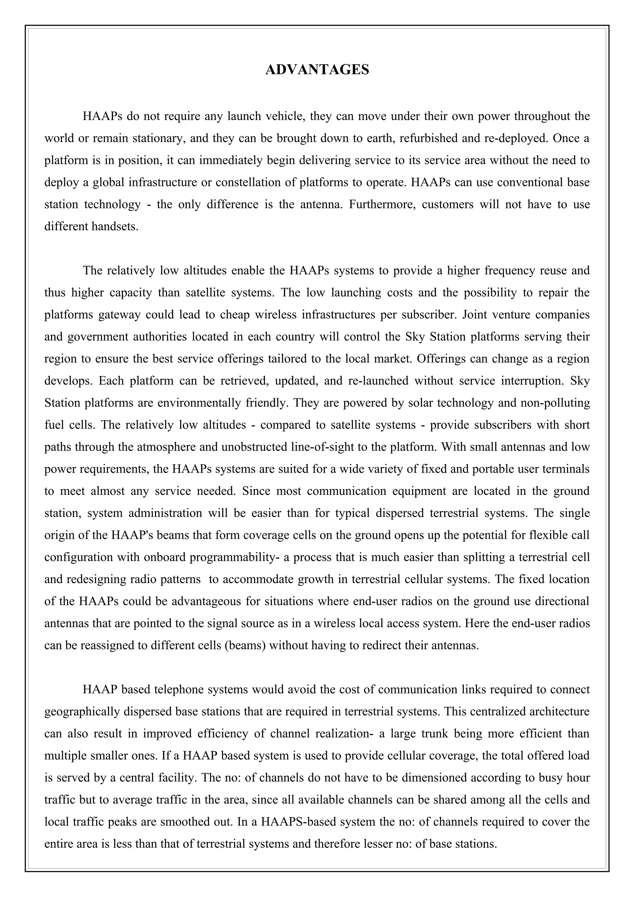 ADVANTAGES


        HAAPs do not require any launch vehicle, they can move under their own power throughout the
world or remain stationary, and they can be brought down to earth, refurbished and re-deployed. Once a
platform is in position, it can immediately begin delivering service to its service area without the need to
deploy a global infrastructure or constellation of platforms to operate. HAAPs can use conventional base
station technology - the only difference is the antenna. Furthermore, customers will not have to use
different handsets.


        The relatively low altitudes enable the HAAPs systems to provide a higher frequency reuse and
thus higher capacity than satellite systems. The low launching costs and the possibility to repair the
platforms gateway could lead to cheap wireless infrastructures per subscriber. Joint venture companies
and government authorities located in each country will control the Sky Station platforms serving their
region to ensure the best service offerings tailored to the local market. Offerings can change as a region
develops. Each platform can be retrieved, updated, and re-launched without service interruption. Sky
Station platforms are environmentally friendly. They are powered by solar technology and non-polluting
fuel cells. The relatively low altitudes - compared to satellite systems - provide subscribers with short
paths through the atmosphere and unobstructed line-of-sight to the platform. With small antennas and low
power requirements, the HAAPs systems are suited for a wide variety of fixed and portable user terminals
to meet almost any service needed. Since most communication equipment are located in the ground
station, system administration will be easier than for typical dispersed terrestrial systems. The single
origin of the HAAP's beams that form coverage cells on the ground opens up the potential for flexible call
configuration with onboard programmability- a process that is much easier than splitting a terrestrial cell
and redesigning radio patterns to accommodate growth in terrestrial cellular systems. The fixed location
of the HAAPs could be advantageous for situations where end-user radios on the ground use directional
antennas that are pointed to the signal source as in a wireless local access system. Here the end-user radios
can be reassigned to different cells (beams) without having to redirect their antennas.


        HAAP based telephone systems would avoid the cost of communication links required to connect
geographically dispersed base stations that are required in terrestrial systems. This centralized architecture
can also result in improved efficiency of channel realization- a large trunk being more efficient than
multiple smaller ones. If a HAAP based system is used to provide cellular coverage, the total offered load
is served by a central facility. The no: of channels do not have to be dimensioned according to busy hour
traffic but to average traffic in the area, since all available channels can be shared among all the cells and
local traffic peaks are smoothed out. In a HAAPS-based system the no: of channels required to cover the
entire area is less than that of terrestrial systems and therefore lesser no: of base stations.
 