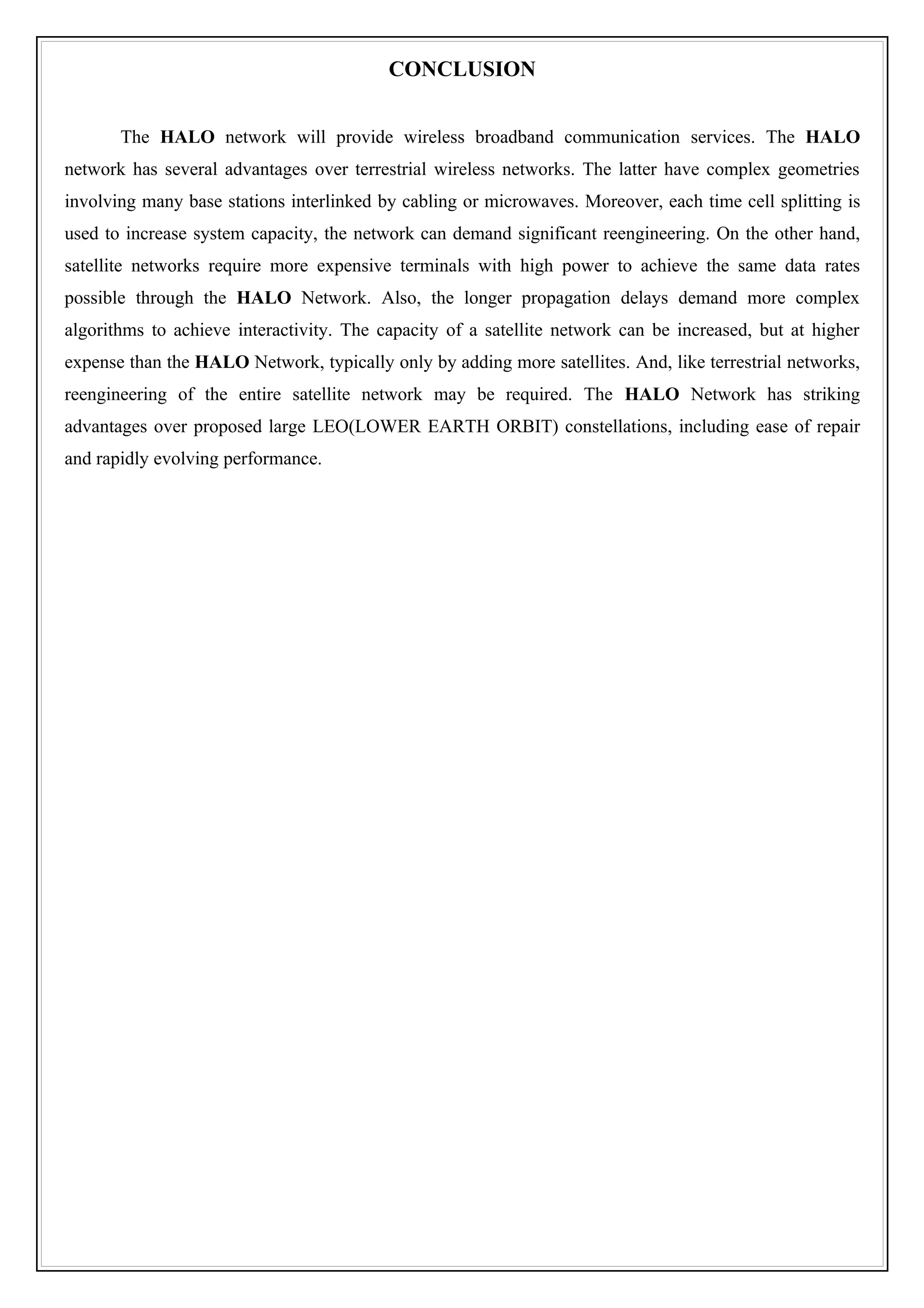 CONCLUSION


       The HALO network will provide wireless broadband communication services. The HALO
network has several advantages over terrestrial wireless networks. The latter have complex geometries
involving many base stations interlinked by cabling or microwaves. Moreover, each time cell splitting is
used to increase system capacity, the network can demand significant reengineering. On the other hand,
satellite networks require more expensive terminals with high power to achieve the same data rates
possible through the HALO Network. Also, the longer propagation delays demand more complex
algorithms to achieve interactivity. The capacity of a satellite network can be increased, but at higher
expense than the HALO Network, typically only by adding more satellites. And, like terrestrial networks,
reengineering of the entire satellite network may be required. The HALO Network has striking
advantages over proposed large LEO(LOWER EARTH ORBIT) constellations, including ease of repair
and rapidly evolving performance.
 