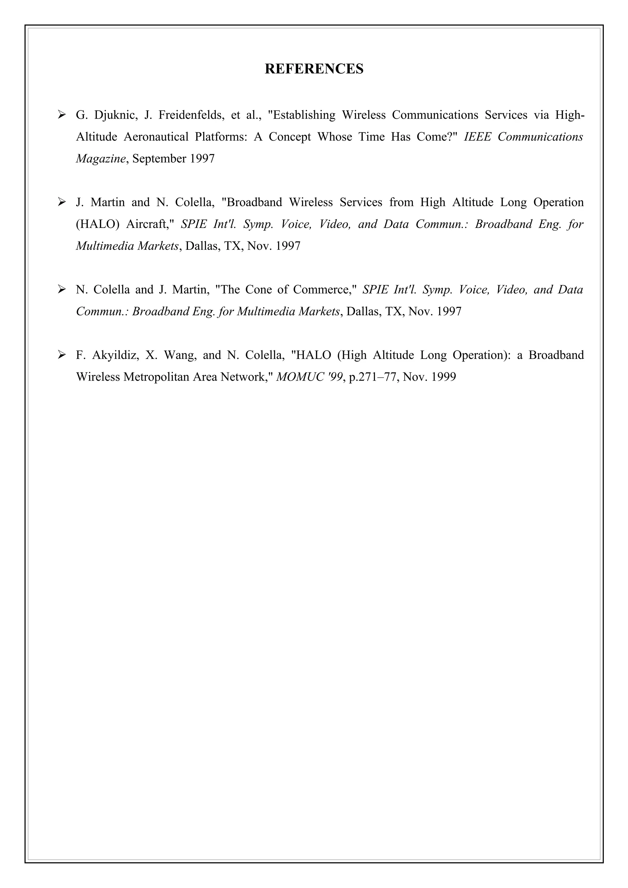 REFERENCES


 G. Djuknic, J. Freidenfelds, et al., "Establishing Wireless Communications Services via High-
   Altitude Aeronautical Platforms: A Concept Whose Time Has Come?" IEEE Communications
   Magazine, September 1997


 J. Martin and N. Colella, "Broadband Wireless Services from High Altitude Long Operation
   (HALO) Aircraft," SPIE Int'l. Symp. Voice, Video, and Data Commun.: Broadband Eng. for
   Multimedia Markets, Dallas, TX, Nov. 1997


 N. Colella and J. Martin, "The Cone of Commerce," SPIE Int'l. Symp. Voice, Video, and Data
   Commun.: Broadband Eng. for Multimedia Markets, Dallas, TX, Nov. 1997


 F. Akyildiz, X. Wang, and N. Colella, "HALO (High Altitude Long Operation): a Broadband
   Wireless Metropolitan Area Network," MOMUC '99, p.271–77, Nov. 1999
 