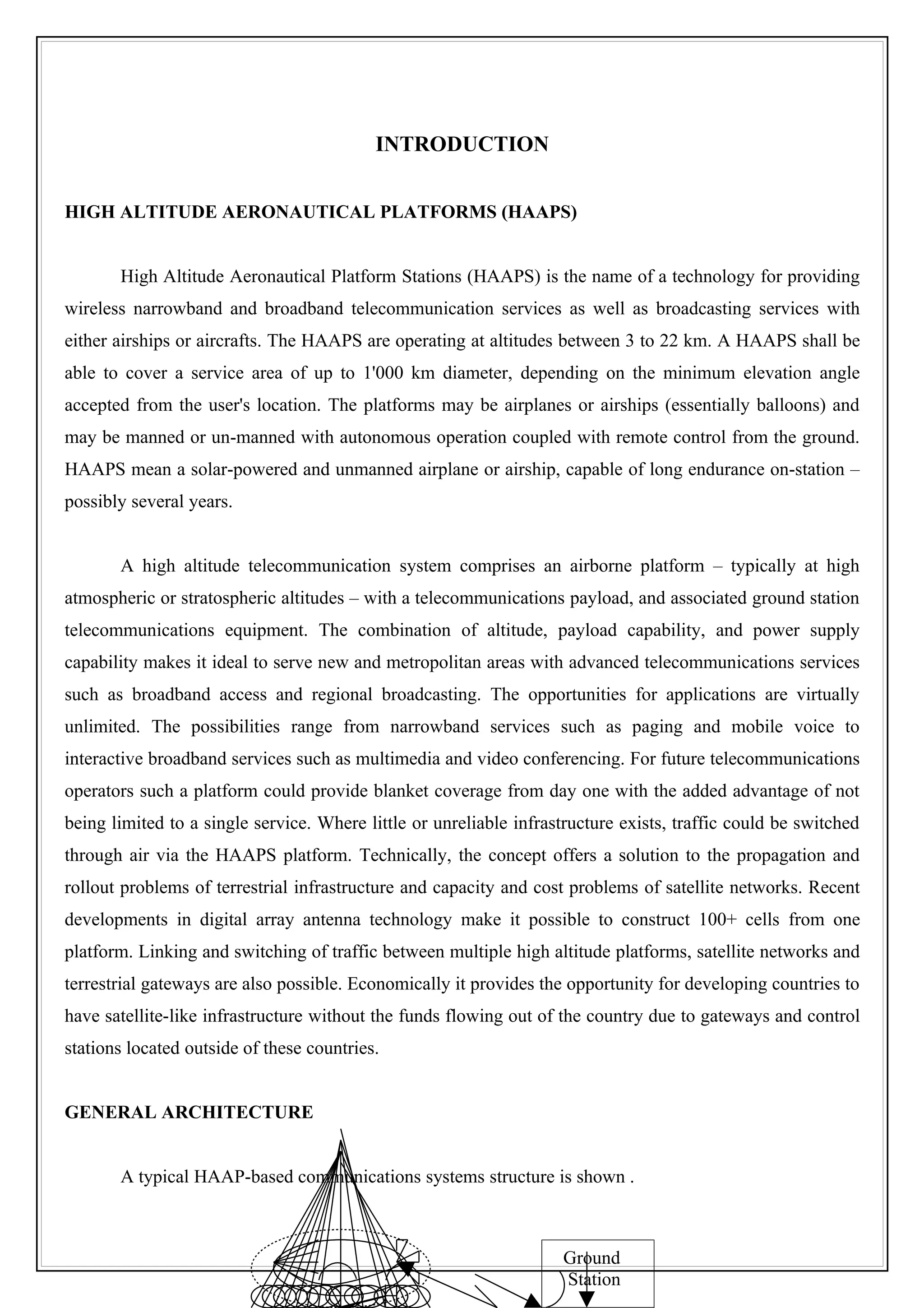 INTRODUCTION


HIGH ALTITUDE AERONAUTICAL PLATFORMS (HAAPS)


       High Altitude Aeronautical Platform Stations (HAAPS) is the name of a technology for providing
wireless narrowband and broadband telecommunication services as well as broadcasting services with
either airships or aircrafts. The HAAPS are operating at altitudes between 3 to 22 km. A HAAPS shall be
able to cover a service area of up to 1'000 km diameter, depending on the minimum elevation angle
accepted from the user's location. The platforms may be airplanes or airships (essentially balloons) and
may be manned or un-manned with autonomous operation coupled with remote control from the ground.
HAAPS mean a solar-powered and unmanned airplane or airship, capable of long endurance on-station –
possibly several years.


       A high altitude telecommunication system comprises an airborne platform – typically at high
atmospheric or stratospheric altitudes – with a telecommunications payload, and associated ground station
telecommunications equipment. The combination of altitude, payload capability, and power supply
capability makes it ideal to serve new and metropolitan areas with advanced telecommunications services
such as broadband access and regional broadcasting. The opportunities for applications are virtually
unlimited. The possibilities range from narrowband services such as paging and mobile voice to
interactive broadband services such as multimedia and video conferencing. For future telecommunications
operators such a platform could provide blanket coverage from day one with the added advantage of not
being limited to a single service. Where little or unreliable infrastructure exists, traffic could be switched
through air via the HAAPS platform. Technically, the concept offers a solution to the propagation and
rollout problems of terrestrial infrastructure and capacity and cost problems of satellite networks. Recent
developments in digital array antenna technology make it possible to construct 100+ cells from one
platform. Linking and switching of traffic between multiple high altitude platforms, satellite networks and
terrestrial gateways are also possible. Economically it provides the opportunity for developing countries to
have satellite-like infrastructure without the funds flowing out of the country due to gateways and control
stations located outside of these countries.


GENERAL ARCHITECTURE


       A typical HAAP-based communications systems structure is shown .



                                                                     Ground
                                                                     Station
 