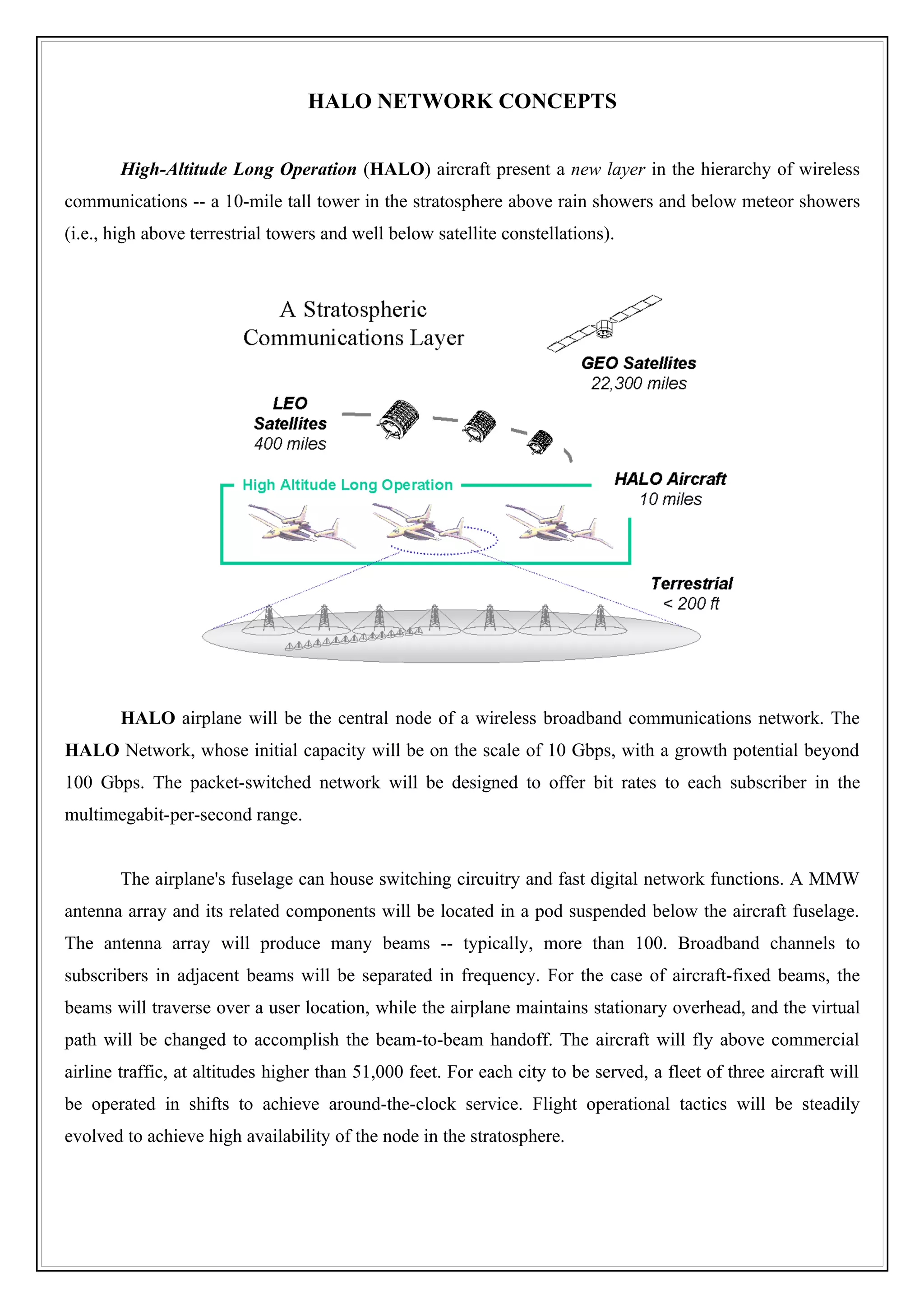 HALO NETWORK CONCEPTS


       High-Altitude Long Operation (HALO) aircraft present a new layer in the hierarchy of wireless
communications -- a 10-mile tall tower in the stratosphere above rain showers and below meteor showers
(i.e., high above terrestrial towers and well below satellite constellations).




       HALO airplane will be the central node of a wireless broadband communications network. The
HALO Network, whose initial capacity will be on the scale of 10 Gbps, with a growth potential beyond
100 Gbps. The packet-switched network will be designed to offer bit rates to each subscriber in the
multimegabit-per-second range.


       The airplane's fuselage can house switching circuitry and fast digital network functions. A MMW
antenna array and its related components will be located in a pod suspended below the aircraft fuselage.
The antenna array will produce many beams -- typically, more than 100. Broadband channels to
subscribers in adjacent beams will be separated in frequency. For the case of aircraft-fixed beams, the
beams will traverse over a user location, while the airplane maintains stationary overhead, and the virtual
path will be changed to accomplish the beam-to-beam handoff. The aircraft will fly above commercial
airline traffic, at altitudes higher than 51,000 feet. For each city to be served, a fleet of three aircraft will
be operated in shifts to achieve around-the-clock service. Flight operational tactics will be steadily
evolved to achieve high availability of the node in the stratosphere.
 