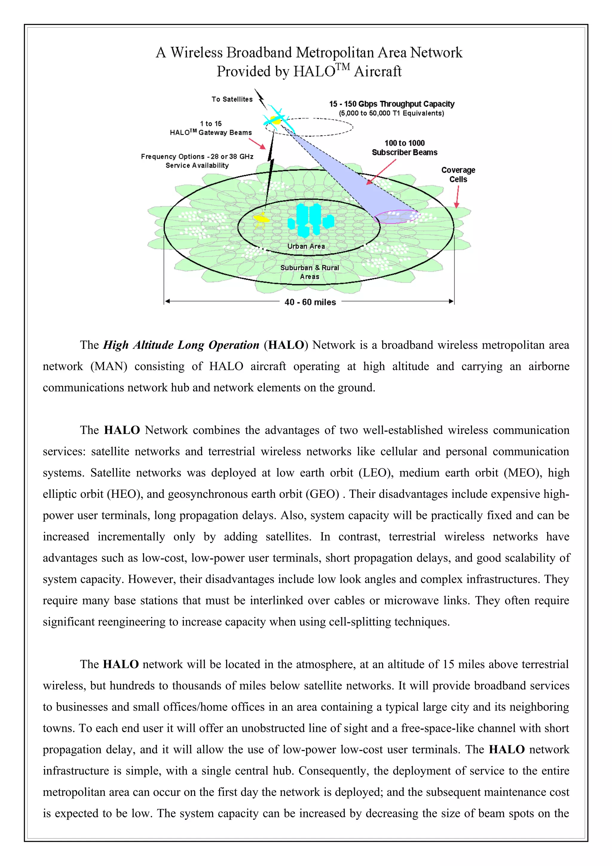 The High Altitude Long Operation (HALO) Network is a broadband wireless metropolitan area
network (MAN) consisting of HALO aircraft operating at high altitude and carrying an airborne
communications network hub and network elements on the ground.


       The HALO Network combines the advantages of two well-established wireless communication
services: satellite networks and terrestrial wireless networks like cellular and personal communication
systems. Satellite networks was deployed at low earth orbit (LEO), medium earth orbit (MEO), high
elliptic orbit (HEO), and geosynchronous earth orbit (GEO) . Their disadvantages include expensive high-
power user terminals, long propagation delays. Also, system capacity will be practically fixed and can be
increased incrementally only by adding satellites. In contrast, terrestrial wireless networks have
advantages such as low-cost, low-power user terminals, short propagation delays, and good scalability of
system capacity. However, their disadvantages include low look angles and complex infrastructures. They
require many base stations that must be interlinked over cables or microwave links. They often require
significant reengineering to increase capacity when using cell-splitting techniques.


       The HALO network will be located in the atmosphere, at an altitude of 15 miles above terrestrial
wireless, but hundreds to thousands of miles below satellite networks. It will provide broadband services
to businesses and small offices/home offices in an area containing a typical large city and its neighboring
towns. To each end user it will offer an unobstructed line of sight and a free-space-like channel with short
propagation delay, and it will allow the use of low-power low-cost user terminals. The HALO network
infrastructure is simple, with a single central hub. Consequently, the deployment of service to the entire
metropolitan area can occur on the first day the network is deployed; and the subsequent maintenance cost
is expected to be low. The system capacity can be increased by decreasing the size of beam spots on the
 
