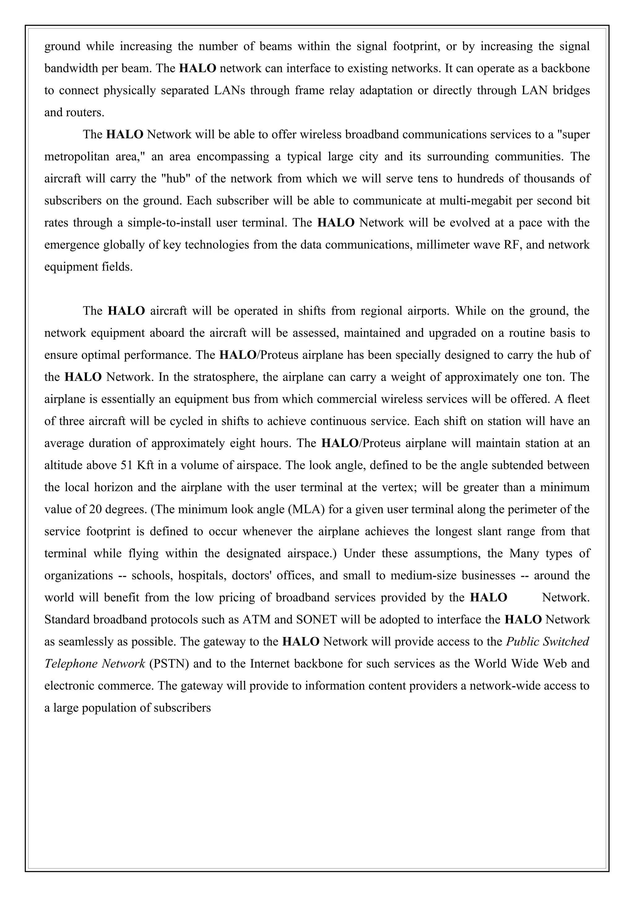 ground while increasing the number of beams within the signal footprint, or by increasing the signal
bandwidth per beam. The HALO network can interface to existing networks. It can operate as a backbone
to connect physically separated LANs through frame relay adaptation or directly through LAN bridges
and routers.
       The HALO Network will be able to offer wireless broadband communications services to a "super
metropolitan area," an area encompassing a typical large city and its surrounding communities. The
aircraft will carry the "hub" of the network from which we will serve tens to hundreds of thousands of
subscribers on the ground. Each subscriber will be able to communicate at multi-megabit per second bit
rates through a simple-to-install user terminal. The HALO Network will be evolved at a pace with the
emergence globally of key technologies from the data communications, millimeter wave RF, and network
equipment fields.


       The HALO aircraft will be operated in shifts from regional airports. While on the ground, the
network equipment aboard the aircraft will be assessed, maintained and upgraded on a routine basis to
ensure optimal performance. The HALO/Proteus airplane has been specially designed to carry the hub of
the HALO Network. In the stratosphere, the airplane can carry a weight of approximately one ton. The
airplane is essentially an equipment bus from which commercial wireless services will be offered. A fleet
of three aircraft will be cycled in shifts to achieve continuous service. Each shift on station will have an
average duration of approximately eight hours. The HALO/Proteus airplane will maintain station at an
altitude above 51 Kft in a volume of airspace. The look angle, defined to be the angle subtended between
the local horizon and the airplane with the user terminal at the vertex; will be greater than a minimum
value of 20 degrees. (The minimum look angle (MLA) for a given user terminal along the perimeter of the
service footprint is defined to occur whenever the airplane achieves the longest slant range from that
terminal while flying within the designated airspace.) Under these assumptions, the Many types of
organizations -- schools, hospitals, doctors' offices, and small to medium-size businesses -- around the
world will benefit from the low pricing of broadband services provided by the HALO                Network.
Standard broadband protocols such as ATM and SONET will be adopted to interface the HALO Network
as seamlessly as possible. The gateway to the HALO Network will provide access to the Public Switched
Telephone Network (PSTN) and to the Internet backbone for such services as the World Wide Web and
electronic commerce. The gateway will provide to information content providers a network-wide access to
a large population of subscribers
 
