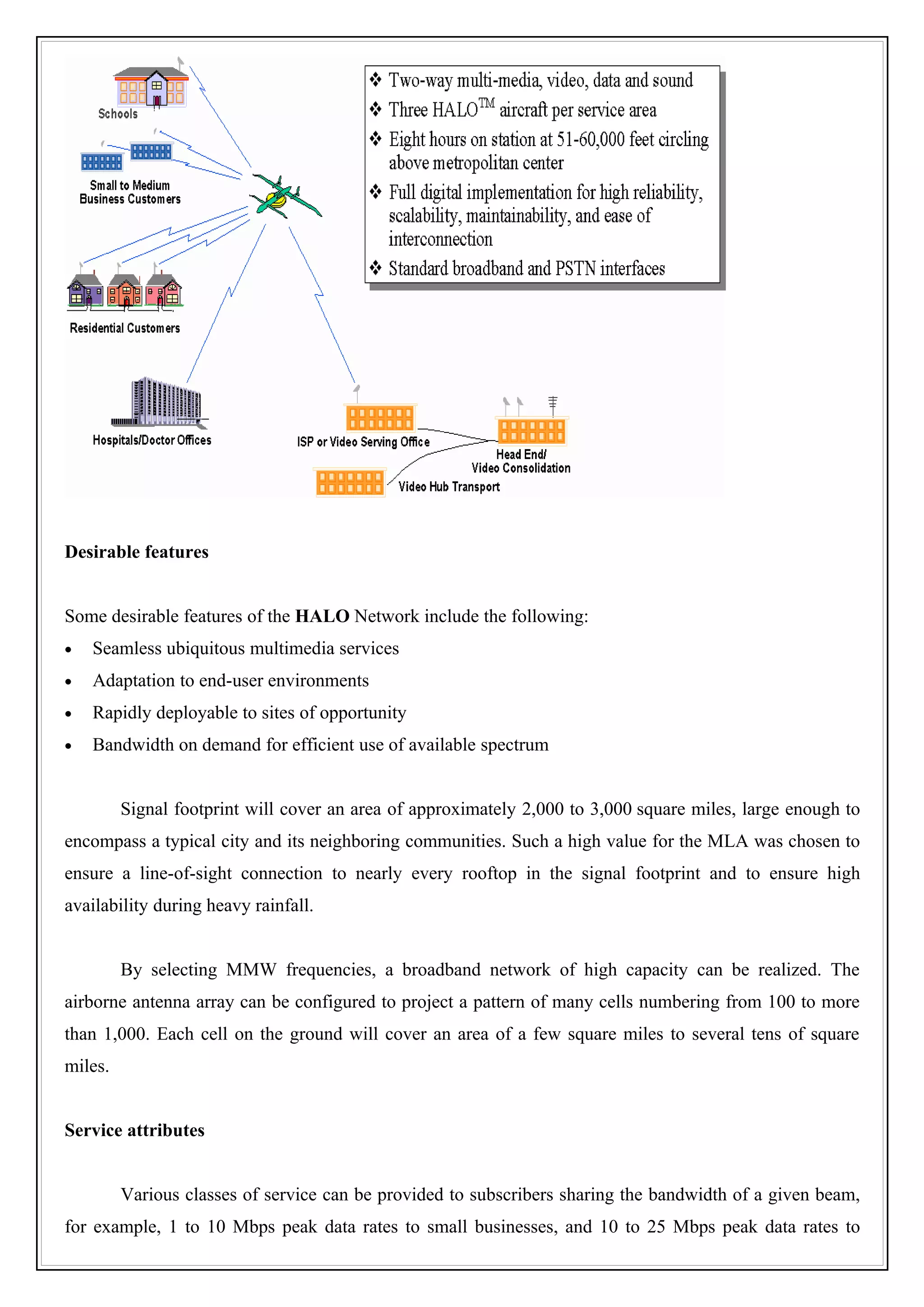 Desirable features


Some desirable features of the HALO Network include the following:
•   Seamless ubiquitous multimedia services
•   Adaptation to end-user environments
•   Rapidly deployable to sites of opportunity
•   Bandwidth on demand for efficient use of available spectrum


         Signal footprint will cover an area of approximately 2,000 to 3,000 square miles, large enough to
encompass a typical city and its neighboring communities. Such a high value for the MLA was chosen to
ensure a line-of-sight connection to nearly every rooftop in the signal footprint and to ensure high
availability during heavy rainfall.


         By selecting MMW frequencies, a broadband network of high capacity can be realized. The
airborne antenna array can be configured to project a pattern of many cells numbering from 100 to more
than 1,000. Each cell on the ground will cover an area of a few square miles to several tens of square
miles.


Service attributes


         Various classes of service can be provided to subscribers sharing the bandwidth of a given beam,
for example, 1 to 10 Mbps peak data rates to small businesses, and 10 to 25 Mbps peak data rates to
 