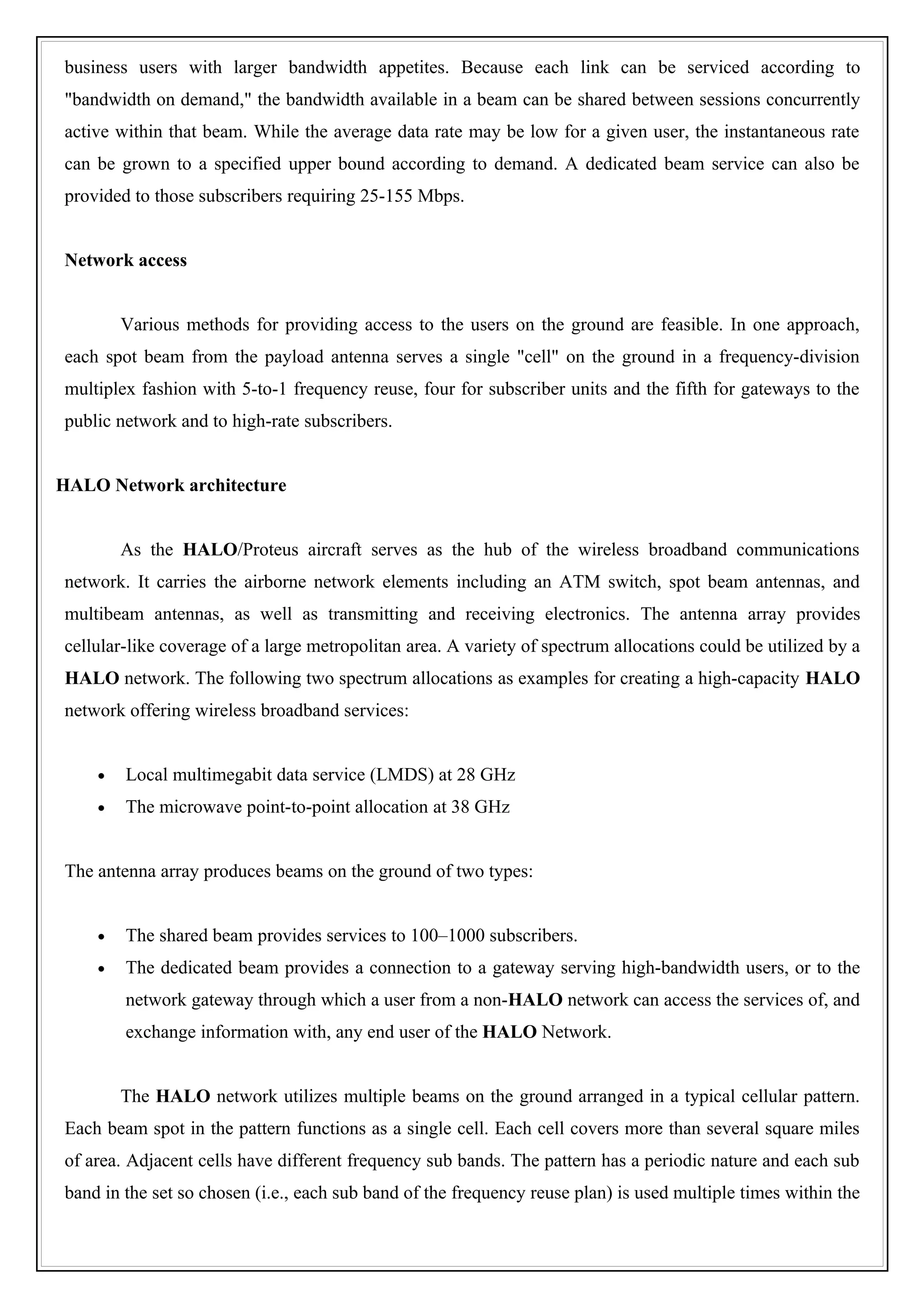 business users with larger bandwidth appetites. Because each link can be serviced according to
"bandwidth on demand," the bandwidth available in a beam can be shared between sessions concurrently
active within that beam. While the average data rate may be low for a given user, the instantaneous rate
can be grown to a specified upper bound according to demand. A dedicated beam service can also be
provided to those subscribers requiring 25-155 Mbps.


Network access


        Various methods for providing access to the users on the ground are feasible. In one approach,
each spot beam from the payload antenna serves a single "cell" on the ground in a frequency-division
multiplex fashion with 5-to-1 frequency reuse, four for subscriber units and the fifth for gateways to the
public network and to high-rate subscribers.


HALO Network architecture


        As the HALO/Proteus aircraft serves as the hub of the wireless broadband communications
network. It carries the airborne network elements including an ATM switch, spot beam antennas, and
multibeam antennas, as well as transmitting and receiving electronics. The antenna array provides
cellular-like coverage of a large metropolitan area. A variety of spectrum allocations could be utilized by a
HALO network. The following two spectrum allocations as examples for creating a high-capacity HALO
network offering wireless broadband services:


    •   Local multimegabit data service (LMDS) at 28 GHz
    •   The microwave point-to-point allocation at 38 GHz


The antenna array produces beams on the ground of two types:


    •   The shared beam provides services to 100–1000 subscribers.
    •   The dedicated beam provides a connection to a gateway serving high-bandwidth users, or to the
        network gateway through which a user from a non-HALO network can access the services of, and
        exchange information with, any end user of the HALO Network.


        The HALO network utilizes multiple beams on the ground arranged in a typical cellular pattern.
Each beam spot in the pattern functions as a single cell. Each cell covers more than several square miles
of area. Adjacent cells have different frequency sub bands. The pattern has a periodic nature and each sub
band in the set so chosen (i.e., each sub band of the frequency reuse plan) is used multiple times within the
 