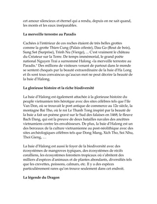 cet amour silencieux et éternel qui a rendu, depuis on ne sait quand,
les monts et les eaux inséparables.
La merveille terrestre au Paradis
Cachées à l'intérieur de ces roches étaient de très belles grottes
comme la grotte Thien Cung (Palais céleste), Dau Go (Bout de bois),
Sung Sot (Surprise), Trinh Nu (Vierge), ... C'est vraiment le château
du Créateur sur la Terre. De temps immémorial, le grand poète
national Nguyen Trai a surnommé Halong «la merveille terrestre au
Paradis." Des millions de visiteurs venant de partout dans le monde
se sentent choqués par la beauté extraordinaire de la baie d'Ha Long
et ils sont tous convaincus qu’aucun mot ne peut décrire la beauté de
la baie d’Halong.
La glorieuse histoire et la riche biodiversité
La baie d’Halong est également attachée à la glorieuse histoire du
peuple vietnamien très héroïque avec des sites célèbres tels que l’île
Van Don, où se trouvait le port antique de commerce au 12e siècle, la
montagne Bai Tho, où le roi Le Thanh Tong inspiré par la beauté de
la baie a fait un poème gravé sur le Sud des falaises en 1468; le fleuve
Bach Dang, qui est la preuve de deux batailles navales des ancêtres
vietnamiens contre les envahisseurs. De plus, la baie d’Halong est un
des berceaux de la culture vietnamienne au post-néolithique avec des
sites archéologiques célèbres tels que Dong Mang, Xich Tho, Soi Nhu,
Thoi Gieng, …
La baie d’Halong est aussi le foyer de la biodiversité avec des
écosystèmes de mangroves typiques, des écosystèmes de récifs
coralliens, les écosystèmes forestiers tropicaux où s’abritent des
milliers d'espèces d'animaux et de plantes abondants, diversifiés tels
que les crevettes, poissons, calmars, etc. Il y a des espèces
particulièrement rares qu’on trouve seulement dans cet endroit.
La légende du Dragon
 