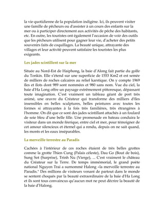 la vie quotidienne de la population indigène. Ici, ils peuvent visiter
une famille de pêcheurs ou d'assister à un cours des enfants sur la
mer ou à participer directement aux activités de pêche des habitants,
etc. En outre, les touristes ont également l’occasion de voir des outils
que les pêcheurs utilisent pour gagner leur vie, d’acheter des petits
souvenirs faits de coquillages. La beauté unique, attrayante des
villages et leur activité peuvent satisfaire les touristes les plus
exigeants.
Les jades scintillent sur la mer
Située au Nord-Est de Haiphong, la baie d’Along fait partie du golfe
du Tonkin. Elle s’étend sur une superficie de 1553 Km2 et est semée
de milliers de roches calcaires au relief karstique. On y compte 1969
îles et îlots dont 989 sont nommées et 980 sans nom. Vue du ciel, la
baie d'Ha Long offre un paysage extrêmement pittoresque, dépassant
toute imagination. C’est vraiment un tableau géant de port très
animé, une œuvre du Créateur qui transforme des milliers d'îles
insensibles en belles sculptures, belles peintures avec toutes les
formes si attrayantes à la fois très familières, très étrangères à
l'homme. On dit que ce sont des jades scintillant attachés à un foulard
de soie bleu d’une belle fille. Une promenade en bateau conduira le
visiteur dans un monde féerique, entre ciel et mer, pour témoigner de
cet amour silencieux et éternel qui a rendu, depuis on ne sait quand,
les monts et les eaux inséparables.
La merveille terrestre au Paradis
Cachées à l'intérieur de ces roches étaient de très belles grottes
comme la grotte Thien Cung (Palais céleste), Dau Go (Bout de bois),
Sung Sot (Surprise), Trinh Nu (Vierge), ... C'est vraiment le château
du Créateur sur la Terre. De temps immémorial, le grand poète
national Nguyen Trai a surnommé Halong «la merveille terrestre au
Paradis." Des millions de visiteurs venant de partout dans le monde
se sentent choqués par la beauté extraordinaire de la baie d'Ha Long
et ils sont tous convaincus qu’aucun mot ne peut décrire la beauté de
la baie d’Halong.
 