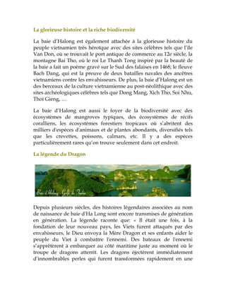 La glorieuse histoire et la riche biodiversité
La baie d’Halong est également attachée à la glorieuse histoire du
peuple vietnamien très héroïque avec des sites célèbres tels que l’île
Van Don, où se trouvait le port antique de commerce au 12e siècle, la
montagne Bai Tho, où le roi Le Thanh Tong inspiré par la beauté de
la baie a fait un poème gravé sur le Sud des falaises en 1468; le fleuve
Bach Dang, qui est la preuve de deux batailles navales des ancêtres
vietnamiens contre les envahisseurs. De plus, la baie d’Halong est un
des berceaux de la culture vietnamienne au post-néolithique avec des
sites archéologiques célèbres tels que Dong Mang, Xich Tho, Soi Nhu,
Thoi Gieng, …
La baie d’Halong est aussi le foyer de la biodiversité avec des
écosystèmes de mangroves typiques, des écosystèmes de récifs
coralliens, les écosystèmes forestiers tropicaux où s’abritent des
milliers d'espèces d'animaux et de plantes abondants, diversifiés tels
que les crevettes, poissons, calmars, etc. Il y a des espèces
particulièrement rares qu’on trouve seulement dans cet endroit.
La légende du Dragon
Depuis plusieurs siècles, des histoires légendaires associées au nom
de naissance de baie d'Ha Long sont encore transmises de génération
en génération. La légende raconte que: « Il était une fois, à la
fondation de leur nouveau pays, les Viets furent attaqués par des
envahisseurs, le Dieu envoya la Mère Dragon et ses enfants aider le
peuple du Viet à combattre l'ennemi. Des bateaux de l'ennemi
s’apprêtèrent à embarquer au côté maritime juste au moment où le
troupe de dragons atterrit. Les dragons éjectèrent immédiatement
d’innombrables perles qui furent transformées rapidement en une
 
