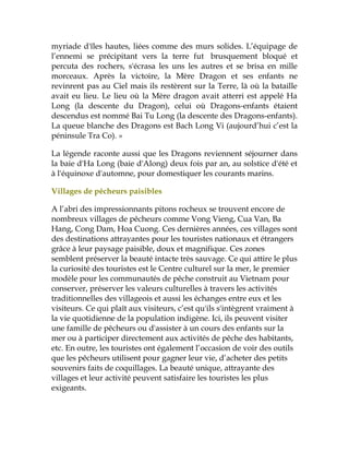 myriade d'îles hautes, liées comme des murs solides. L’équipage de
l’ennemi se précipitant vers la terre fut brusquement bloqué et
percuta des rochers, s'écrasa les uns les autres et se brisa en mille
morceaux. Après la victoire, la Mère Dragon et ses enfants ne
revinrent pas au Ciel mais ils restèrent sur la Terre, là où la bataille
avait eu lieu. Le lieu où la Mère dragon avait atterri est appelé Ha
Long (la descente du Dragon), celui où Dragons-enfants étaient
descendus est nommé Bai Tu Long (la descente des Dragons-enfants).
La queue blanche des Dragons est Bach Long Vi (aujourd’hui c’est la
péninsule Tra Co). »
La légende raconte aussi que les Dragons reviennent séjourner dans
la baie d'Ha Long (baie d'Along) deux fois par an, au solstice d'été et
à l'équinoxe d'automne, pour domestiquer les courants marins.
Villages de pêcheurs paisibles
A l’abri des impressionnants pitons rocheux se trouvent encore de
nombreux villages de pêcheurs comme Vong Vieng, Cua Van, Ba
Hang, Cong Dam, Hoa Cuong. Ces dernières années, ces villages sont
des destinations attrayantes pour les touristes nationaux et étrangers
grâce à leur paysage paisible, doux et magnifique. Ces zones
semblent préserver la beauté intacte très sauvage. Ce qui attire le plus
la curiosité des touristes est le Centre culturel sur la mer, le premier
modèle pour les communautés de pêche construit au Vietnam pour
conserver, préserver les valeurs culturelles à travers les activités
traditionnelles des villageois et aussi les échanges entre eux et les
visiteurs. Ce qui plaît aux visiteurs, c’est qu'ils s'intègrent vraiment à
la vie quotidienne de la population indigène. Ici, ils peuvent visiter
une famille de pêcheurs ou d'assister à un cours des enfants sur la
mer ou à participer directement aux activités de pêche des habitants,
etc. En outre, les touristes ont également l’occasion de voir des outils
que les pêcheurs utilisent pour gagner leur vie, d’acheter des petits
souvenirs faits de coquillages. La beauté unique, attrayante des
villages et leur activité peuvent satisfaire les touristes les plus
exigeants.
 