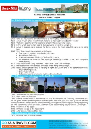 HALONG EMOTION CRUISES ITINERARY
Duration: 3 days/ 2 nights
Day 01 Arrival, cruising in Ha Long bay (L.D)
07:30 Take a 3-hour scenic drive from Hanoi to Halong Bay (not included)
12:30 Arrive in Tuan Chau Tourist Wharf. Transfer to Halong Emotion Boat by tender
12:30 Welcome cocktail on the boat and check in to your private cabin.
13:15 Buffet lunch is served on board, during cruising toward Ha Long bay.
14:45 Arrive in Surprise cave, explore the Cave, one of the most beautiful caves in Ha Long
bay.
16:00 Stop Titop beach for available activities as :
See view on sundeck, relaxing in restaurant.
Kayaking & Swimming
Take an overview of Halong City from Titop peak
Or requested activities such as: Massage service ( you make contact with tour guide
or reception).
17:30 Stop in row of Ho Dong Tien area ( near Drum Cave ) for overnight.
19:30 Have set dinner with seafood provided by Ba Hang fishing village.
21:00 Freely enjoying the beauty of Ha long at night, join us with one of the optional activities:
Enjoy chatting at Bar.
Enjoy night fishing.
Relax and spend a romantic night on Emotion Cruise
Day 02 Explorer more Halong and Lan Ha Bay (B,L,D)
06:00 Tai Chi exercise & morning coffee.
06:30 Light breakfast is served.
08:00 Get on smaller boat to explore Lan Ha bay. Boat stop at the Kayaking area where you
will be given a basic paddling lesson by our expert. After that, you and your guide will explore
the mystical bay. There will be a lot of swimming, visiting beach or a lagoon cave (depending
on tidal conditions). Lunch on boat. And then cruise back Halong bay for dinner & overnight.
17:00 Re-check in the cabin
19:00 Dinner is served at the Restaurant.
21:00 After dinner, relax and free time.
Day 03 Cruising and back to Ha Noi
06:30 Practice Tai Chi on the Sundeck.
 