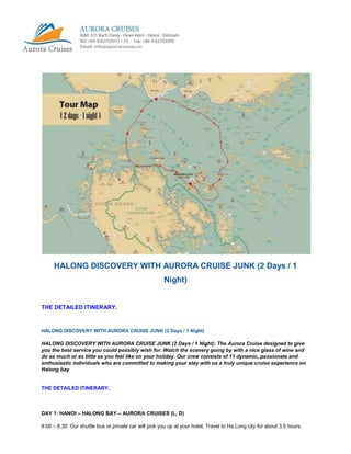 HALONG DISCOVERY WITH AURORA CRUISE JUNK (2 Days / 1
                                                        Night)


THE DETAILED ITINERARY.



HALONG DISCOVERY WITH AURORA CRUISE JUNK (2 Days / 1 Night)

HALONG DISCOVERY WITH AURORA CRUISE JUNK (2 Days / 1 Night): The Aurora Cruise designed to give
you the best service you could possibly wish for. Watch the scenery going by with a nice glass of wine and
do as much or as little as you feel like on your holiday. Our crew consists of 11 dynamic, passionate and
enthusiastic individuals who are committed to making your stay with us a truly unique cruise experience on
Halong bay


THE DETAILED ITINERARY.



DAY 1: HANOI – HALONG BAY – AURORA CRUISES (L, D)

8:00 – 8.30: Our shuttle bus or private car will pick you up at your hotel. Travel to Ha Long city for about 3.5 hours.
 