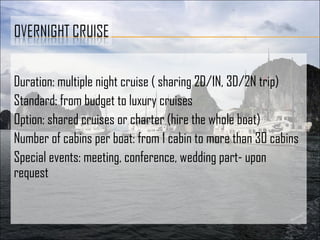 Duration: multiple night cruise ( sharing 2D/1N, 3D/2N trip)
Standard: from budget to luxury cruises
Option: shared cruises or charter (hire the whole boat)
Number of cabins per boat: from 1 cabin to more than 30 cabins
Special events: meeting, conference, wedding part- upon
request
 