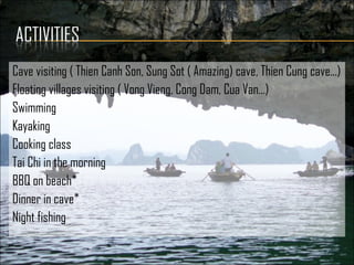 Cave visiting ( Thien Canh Son, Sung Sot ( Amazing) cave, Thien Cung cave…)
Floating villages visiting ( Vong Vieng, Cong Dam, Cua Van…)
Swimming
Kayaking
Cooking class
Tai Chi in the morning
BBQ on beach*
Dinner in cave*
Night fishing
 