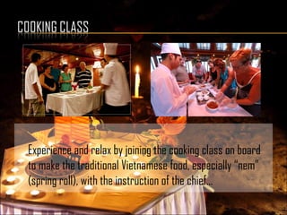 Experience and relax by joining the cooking class on board
to make the traditional Vietnamese food, especially “nem”
(spring roll), with the instruction of the chief…
 