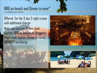 BBQ on beach and Dinner in cave*
(*) available upon request
Offered for the 3 day 2 night cruise
with additional charge
Note: you can join Prince Junk
(option: BBQ on beach) or Dragon’s
Pearl Junk (option: Dinner in cave)
WITHOUT surcharge
 