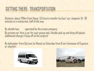 Distance: about 170km from Hanoi, 3.5 hours transfer by bus/ car, stopover 15- 20
minutes in a restaurant, half of the way
By shuttle bus: - operated by the cruise company
By private car: hire a car for your group only, flexible pick up and drop off places
(additional charge if drop off at the airport)
By helicopter: from Gia Lam (in Hanoi) on Saturday from 8 am (minimum of 6 guests
or charter)
 