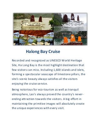 Halong Bay Cruise
Recorded and recognized as UNESCO World Heritage
Site, Ha Long Bay is the most highlight destination that
few visitors can miss. Including 1,600 islands and islets,
forming a spectacular seascape of limestone pillars, the
site’s scenic beauty always satisfies all the visitors
enjoying the cruise service.
Being notorious for eco-tourism as well as tranquil
atmosphere, Lao’s always proved the country’s never-
ending attraction towards the visitors. A big effort in
maintaining the primitive images will absolutely create
the unique experiences with every visit.
 