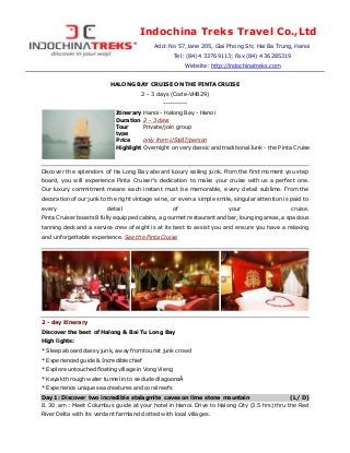 Indochina Treks Travel Co.,Ltd
Add: No 57, lane 205, Giai Phong Str, Hai Ba Trung, Hanoi
Tel: (84) 4 33769113; Fax (84) 4 36285319
Website: http://indochinatreks.com
HALONG BAY CRUISE ON THE PINTA CRUISE
2 - 3 days (Code-VHB29)
-----------
Itinerary Hanoi - Halong Bay - Hanoi
Duration 2 - 3 days
Tour
type
Private/join group
Price only from US$87/person
Highlight Overnight on very classic and traditional Junk - the Pinta Cruise
Discover the splendors of Ha Long Bay aboard luxury sailing junk. From the first moment you step
board, you will experience Pinta Cruiser's dedication to make your cruise with us a perfect one.
Our luxury commitment means each instant must be memorable, every detail sublime. From the
decoration of our junk to the right vintage wine, or even a simple smile, singular attention is paid to
every detail of your cruise.
Pinta Cruiser boasts 8 fully equipped cabins, a gourmet restaurant and bar, lounging areas, a spacious
tanning deck and a service crew of eight is at its best to assist you and ensure you have a relaxing
and unforgettable experience. See the Pinta Cruise
2 - day itinerary
Discover the best of Halong & Bai Tu Long Bay
High lights:
* Sleep aboard classy junk, away from tourist junk crowd
* Experienced guide & Incredible chief
* Explore untouched floating village in Vong Vieng
* Kayak through water tunnel in to secluded lagoonsÂ
* Experience unique sea creatures and coral reefs
Day 1: Discover two incredible stalagmite caves on lime stone mountain (L/ D)
8. 30 am : Meet Columbus guide at your hotel in Hanoi. Drive to Halong City (3.5 hrs) thru the Red
River Delta with its verdant farmland dotted with local villages.
 