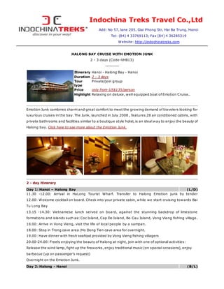 Indochina Treks Travel Co.,Ltd
Add: No 57, lane 205, Giai Phong Str, Hai Ba Trung, Hanoi
Tel: (84) 4 33769113; Fax (84) 4 36285319
Website: http://indochinatreks.com
HALONG BAY CRUISE WITH EMOTION JUNK
2 - 3 days (Code-VHB13)
----------
Itinerary Hanoi - Halong Bay - Hanoi
Duration 2 - 3 days
Tour
type
Private/join group
Price only from US$135/person
Highlight Relaxing on deluxe, well equipped boat of Emotion Cruise..
Emotion Junk combines charm and great comfort to meet the growing demand of travelers looking for
luxurious cruises in the bay. The Junk, launched in July 2008 , features 28 air conditioned cabins, with
private bathrooms and facilities similar to a boutique style hotel, is an ideal way to enjoy the beauty of
Halong bay. Click here to see more about the Emotion Junk.
2 - day itinerary
Day 1: Hanoi – Halong Bay (L/D)
11.30 -12.00: Arrival in HaLong Tourist Wharf. Transfer to Halong Emotion junk by tender
12.00: Welcome cocktail on board. Check into your private cabin, while we start cruising towards Bai
Tu Long Bay
13.15 -14.30: Vietnamese lunch served on board, against the stunning backdrop of limestone
formations and islands such as: Coc Island, Cap De Island, Bo Cau Island, Vong Vieng fishing village.
16.00: Arrive in Vong Vieng, visit the life of local people by a sampan.
18.00: Stop in Trong cave area /Ho Dong Tien cave area for overnight.
19.00: Have dinner with fresh seafood provided by Vong Vieng fishing villagers
20.00-24.00: Freely enjoying the beauty of Halong at night, join with one of optional activities:
Release the wind lamp, fight up the fireworks, enjoy traditional music (on special occasions), enjoy
barbecue (up on passenger’s request)
Overnight on the Emotion Junk.
Day 2: Halong - Hanoi (B/L)
 