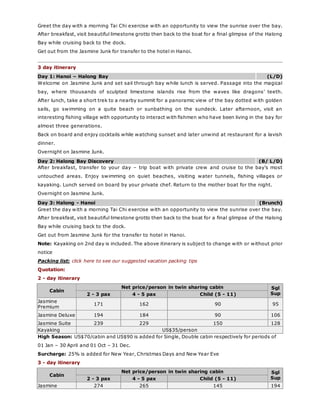 Greet the day with a morning Tai Chi exercise with an opportunity to view the sunrise over the bay.
After breakfast, visit beautiful limestone grotto then back to the boat for a final glimpse of the Halong
Bay while cruising back to the dock.
Get out from the Jasmine Junk for transfer to the hotel in Hanoi.
3 day itinerary
Day 1: Hanoi – Halong Bay (L/D)
Welcome on Jasmine Junk and set sail through bay while lunch is served. Passage into the magical
bay, where thousands of sculpted limestone islands rise from the waves like dragons’ teeth.
After lunch, take a short trek to a nearby summit for a panoramic view of the bay dotted with golden
sails, go swimming on a quite beach or sunbathing on the sundeck. Later afternoon, visit an
interesting fishing village with opportunity to interact with fishmen who have been living in the bay for
almost three generations.
Back on board and enjoy cocktails while watching sunset and later unwind at restaurant for a lavish
dinner.
Overnight on Jasmine Junk.
Day 2: Halong Bay Discovery (B/ L/D)
After breakfast, transfer to your day – trip boat with private crew and cruise to the bay’s most
untouched areas. Enjoy swimming on quiet beaches, visiting water tunnels, fishing villages or
kayaking. Lunch served on board by your private chef. Return to the mother boat for the night.
Overnight on Jasmine Junk.
Day 3: Halong - Hanoi (Brunch)
Greet the day with a morning Tai Chi exercise with an opportunity to view the sunrise over the bay.
After breakfast, visit beautiful limestone grotto then back to the boat for a final glimpse of the Halong
Bay while cruising back to the dock.
Get out from Jasmine Junk for the transfer to hotel in Hanoi.
Note: Kayaking on 2nd day is included. The above itinerary is subject to change with or without prior
notice
Packing list: click here to see our suggested vacation packing tips
Quotation:
2 - day itinerary
Cabin
Net price/person in twin sharing cabin Sgl
Sup2 - 3 pax 4 - 5 pax Child (5 - 11)
Jasmine
Premium
171 162 90 95
Jasmine Deluxe 194 184 90 106
Jasmine Suite 239 229 150 128
Kayaking US$35/person
High Season: US$70/cabin and US$90 is added for Single, Double cabin respectively for periods of
01 Jan – 30 April and 01 Oct – 31 Dec.
Surcharge: 25% is added for New Year, Christmas Days and New Year Eve
3 - day itinerary
Cabin
Net price/person in twin sharing cabin Sgl
Sup2 - 3 pax 4 - 5 pax Child (5 - 11)
Jasmine 274 265 145 194
 