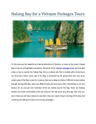 Halong Bay for a Vietnam Packages Tours
To fully discover the beautiful and natural attractions of Vietnam, a cruise on the scenic Halong
Bay is truly an unforgettable experience. Almost all of the Vietnam packages tours are including
a day or two to explore the Halong Bay, this is a natural site that is located within three hours
car drive from Hanoi, some part of the Bay is protected by the government and only some
certain area of the Bay is open for cruising, there are a large numbers of different cruises sailing
through the beautiful Bay, each has different style and services to offer. Halong Bay is not only
famous for its unusual rock formation which are dotted around the Bay, there are floating
houses and small communities which are living on the sea since long time ago and once you
are in there you will have chance to see them, they are mainly living by farming off the Bay and
or fishing and selling the fruits to the cruise passengers.
 