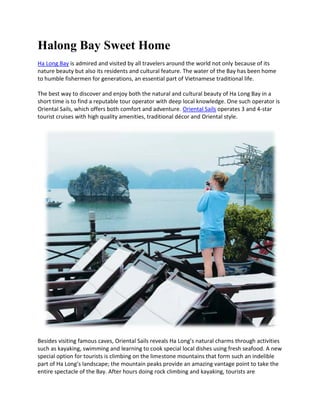 Halong Bay Sweet Home
Ha Long Bay is admired and visited by all travelers around the world not only because of its
nature beauty but also its residents and cultural feature. The water of the Bay has been home
to humble fishermen for generations, an essential part of Vietnamese traditional life.

The best way to discover and enjoy both the natural and cultural beauty of Ha Long Bay in a
short time is to find a reputable tour operator with deep local knowledge. One such operator is
Oriental Sails, which offers both comfort and adventure. Oriental Sails operates 3 and 4-star
tourist cruises with high quality amenities, traditional décor and Oriental style.




Besides visiting famous caves, Oriental Sails reveals Ha Long’s natural charms through activities
such as kayaking, swimming and learning to cook special local dishes using fresh seafood. A new
special option for tourists is climbing on the limestone mountains that form such an indelible
part of Ha Long’s landscape; the mountain peaks provide an amazing vantage point to take the
entire spectacle of the Bay. After hours doing rock climbing and kayaking, tourists are
 