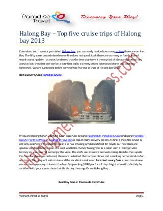 Halong Bay – Top five cruise trips of Halong
bay 2013
Even when you have not yet visited Halong Bay, you can easily realize how many cruises there are on the
Bay. The fifty some posted elsewhere online does not speak it all: there are as many as four hundred
vessels running daily. It cannot be denied that the best way to visit the myriad of islets and grottos is by
a cruise, but choosing one can be a daunting tasks: so many prices, so many pictures and so many
itineraries. We are suggesting below some of top five cruise trips of Halong bay 2013:
Best Luxury Cruise: Paradise Cruise
If you are looking for an ultimate luxurious cruise around Halong Bay, Paradise Cruise (including Paradise
Luxury, Paradise Peak and Paradise Privilege) is top of chart in every aspect. At first glance, the cruise is
not only aesthetically appealing but it also has amazing amenities fitted for royalties. The cabins are
spacious and spotlessly clean. It is well worth the money to upgrade to a cabin with a lovely private
balcony so you can chill and enjoy the view. The staffs are attentive and welcoming. Besides the superb
fresh seafood platters on board, there are unlimited Vietnamese dishes and a cooking demonstration for
you to try.The unique 3 sails cruise and the excellent service set Paradise Luxury Cruise one class above
many other operating cruises in the bay. By spending $200/pax for a 2 day-1night, you will definitely be
satisfied with your stay on board while visiting the magnificent Halong Bay.
Best Day Cruise: Emeraude Day Cruise
Vietnam Paradise Travel Page 1
 