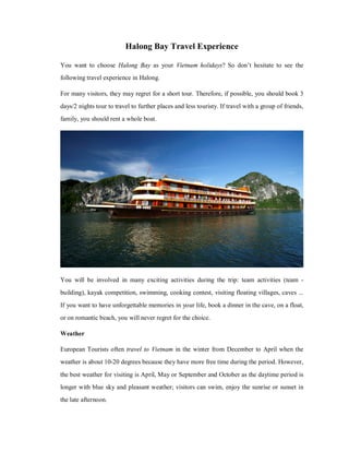 Halong Bay Travel Experience
You want to choose Halong Bay as your Vietnam holidays? So don’t hesitate to see the
following travel experience in Halong.
For many visitors, they may regret for a short tour. Therefore, if possible, you should book 3
days/2 nights tour to travel to further places and less touristy. If travel with a group of friends,
family, you should rent a whole boat.

You will be involved in many exciting activities during the trip: team activities (team building), kayak competition, swimming, cooking contest, visiting floating villages, caves ...
If you want to have unforgettable memories in your life, book a dinner in the cave, on a float,
or on romantic beach, you will never regret for the choice.
Weather
European Tourists often travel to Vietnam in the winter from December to April when the
weather is about 10-20 degrees because they have more free time during the period. However,
the best weather for visiting is April, May or September and October as the daytime period is
longer with blue sky and pleasant weather; visitors can swim, enjoy the sunrise or sunset in
the late afternoon.

 