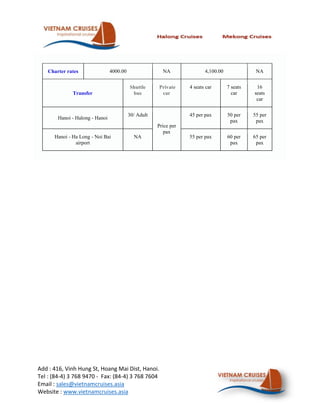 Charter rates                4000.00                 NA               4,100.00              NA


                                           Shuttle     Private     4 seats car       7 seats    16
              Transfer                      bus         car                            car     seats
                                                                                                car


                                           30/ Adult               45 per pax        50 per    55 per
        Hanoi - Halong - Hanoi
                                                                                      pax       pax
                                                       Price per
                                                          pax
      Hanoi - Ha Long - Noi Bai              NA                    55 per pax        60 per    65 per
               airport                                                                pax       pax




Add : 416, Vinh Hung St, Hoang Mai Dist, Hanoi.
Tel : (84-4) 3 768 9470 - Fax: (84-4) 3 768 7604
Email : sales@vietnamcruises.asia
Website : www.vietnamcruises.asia
 