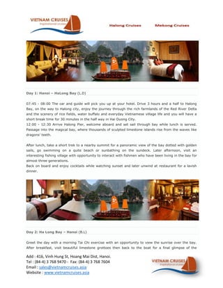 Day 1: Hanoi C HaLong Bay (L.D)


07:45 - 08:00 The car and guide will pick you up at your hotel. Drive 3 hours and a half to Halong
Bay, on the way to Halong city, enjoy the journey through the rich farmlands of the Red River Delta
and the scenery of rice fields, water buffalo and everyday Vietnamese village life and you will have a
short break time for 30 minutes in the half way in Hai Duong City.
12:00 - 12:30 Arrive Halong Pier, welcome aboard and set sail through bay while lunch is served.
Passage into the magical bay, where thousands of sculpted limestone islands rise from the waves like
dragons teeth.


After lunch, take a short trek to a nearby summit for a panoramic view of the bay dotted with golden
sails, go swimming on a quite beach or sunbathing on the sundeck. Later afternoon, visit an
interesting fishing village with opportunity to interact with fishmen who have been living in the bay for
almost three generations.
Back on board and enjoy cocktails while watching sunset and later unwind at restaurant for a lavish
dinner.




Day 2: Ha Long Bay C Hanoi (B.L)


Greet the day with a morning Tai Chi exercise with an opportunity to view the sunrise over the bay.
After breakfast, visit beautiful limestone grottoes then back to the boat for a final glimpse of the

Add : 416, Vinh Hung St, Hoang Mai Dist, Hanoi.
Tel : (84-4) 3 768 9470 - Fax: (84-4) 3 768 7604
Email : sales@vietnamcruises.asia
Website : www.vietnamcruises.asia
 