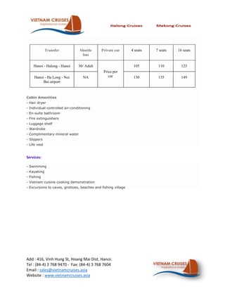 Transfer           Shuttle     Private car       4 seats   7 seats   16 seats
                                  bus

    Hanoi - Halong - Hanoi      30/ Adult                       105       110        123
                                              Price per
     Hanoi - Ha Long - Noi         NA            car            130       135        149
          Bai airport



Cabin Amenities
- Hair dryer
- Individual controlled air-conditioning
- En-suite bathroom
- Fire extinguishers
- Luggage shelf
- Wardrobe
- Complimentary mineral water
- Slippers
- Life vest


Services:

- Swimming
- Kayaking
- Fishing
- Vietnam cuisine cooking demonstration
- Excursions to caves, grottoes, beaches and fishing village




Add : 416, Vinh Hung St, Hoang Mai Dist, Hanoi.
Tel : (84-4) 3 768 9470 - Fax: (84-4) 3 768 7604
Email : sales@vietnamcruises.asia
Website : www.vietnamcruises.asia
 