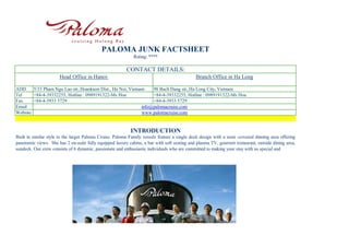 PALOMA JUNK FACTSHEET
                                                             Rating: ****

                                                         CONTACT DETAILS:
                      Head Office in Hanoi:                                                  Branch Office in Ha Long

ADD     5/33 Pham Ngu Lao str,.Hoankiem Dist., Ha Noi, Vietnam    98 Bach Dang str,.Ha Long City, Vietnam
Tel     +84-4-39332255, Hotline : 0989191322-Ms Hoa               +84-4-39332255, Hotline : 0989191322-Ms Hoa
Fax     +84-4-3933 5729                                           +84-4-3933 5729
Email                                                        info@palomacruise.com
Website                                                      www.palomacruise.com


                                                           INTRODUCTION
Built in similar style to the larger Paloma Cruise. Paloma Family vessels feature a single deck design with a semi -covered dinning area offering
panoramic views. She has 2 en-suite fully equipped luxury cabins, a bar with soft seating and plasma TV, gourmet restaurant, outside dining area,
sundeck. Our crew consists of 6 dynamic, passionate and enthusiastic individuals who are committed to making your stay with us special and
 