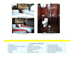 Paloma Family Cabin 1




                     Paloma Family Cabin 2                               Paloma Family Cabin Toilet




                                                 FACILITIES & SERVICES
* Wooden floor                            * 10 life vests                         * Cabin Services (Snack)
* Individually controlled aor-condition   * 4 lifebouy with 1 lifeboats           * Cooking demonstrations
* Luxury bathroom                         * Fire hoses and fire extinguishers     * Complimentary Drinking water
* Wall mounted fan                        * GPS system & Radar                    * Movie Nights & Night Fishing
* Bath robe                               * VHF radio                             * In-house English Speaking guide
* Slippers                                * Automatic alarm system                * Kayaks & Tender
 