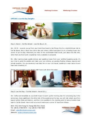 OPTION 1: Lan Ha Bay Insights




Day 1: Hanoi – Cat Ba Island – Lan Ha Bay (L.D)


Am: 06:30 - we pick you up from your hotel then head to Hai Phong City for a hydrofoil boat ride to
Cat Ba Island, then a short bus ride to Beo pier where a little boat takes you to a floating house at a
corner of Lan Ha Bay. Afterward, we relax on the comfortable draft house, just above the fish nets,
while fresh sea food lunch (vegetarian menu available) is prepared.


Pm: After learning basic paddle strokes and paddling routes from your certified kayaking guide, it's
your time to grab the paddle and make your own strokes, go passing floating villages, lagoons and
private beaches. You are observing local daily life on your cool kayak, paddling in ways nature lovers
have been dreaming of.


Dinner and overnight in your simple draft house just above the water.




Day 2: Lan Ha Bay – Cat Ba Island – Hanoi (B.L)


Am: Coffee and breakfast at your draft house to warm up the morning dew for a stunning day in the
serene bay. Keep paddling to the other side of the awaking Lan Ha bay, you will visit a dark cave for a
lagoon behind (tidal permission), and then more paddles to the meeting point to take a transfer boat
back to Cat Ba Island. Have lunch at a resort nesting at a corner of Xuan Dam Village.

Add : 416, Vinh Hung St, Hoang Mai Dist, Hanoi.
Tel : (84-4) 3 768 9470 - Fax: (84-4) 3 768 7604
Email : sales@vietnamcruises.asia
Website : www.vietnamcruises.asia
 