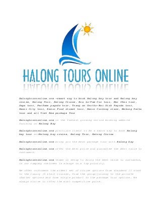 Halongtoursonline.com –smart way to book Halong bay tour and Halong bay
cruise, Halong Tour, Halong Cruise, Hoa Lu-Tam Coc tour, Mai Chau tour,
Sapa tour, Perfume pagoda tour, Trang an Grotto-Bai Dinh Pagoda tour,
Hanoi City tour, Hanoi Food street tour, Hanoi Cooking class, Mekong Delta
tour and all Viet Nam package Tour
Halongtoursonline.com is the fastest growing online booking website
focusing on Halong Bay
Halongtoursonline.com positions itself to be a smart way to book Halong
bay tour andHalong bay cruise, Halong Tour, Halong Cruise
Halongtoursonline.com bring you the best package tour with Halong bay
Halongtoursonline.com offer the best price and guarantee the best value to
customers.
Halongtoursonline.com teams is setup to bring the best value to customers,
in our company customer is always in a top priority.
We offer customers the widest set of cruise options from standard (1 star)
to the luxury (5 star) cruises, from the group-joining to the private
charter options and from single product to the package tour options. We
always strive to offer the most competitive price.
 