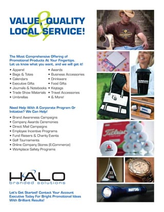 &
VALUE, QUALITY
LOCAL SERVICE!

The Most Comprehensive Offering of
Promotional Products At Your Fingertips.
Let us know what you want, and we will get it!
•   Apparel                •   Awards
•   Bags & Totes           •   Business Accessories
•   Calendars              •   Drinkware
•   Executive Gifts        •   Food Gifts
•   Journals & Notebooks   •   Keytags
•   Trade Show Materials   •   Travel Accessories
•   Umbrellas              •   & More!


Need Help With A Corporate Program Or
Initiative? We Can Help!
•   Brand Awareness Campaigns
•   Company Awards Ceremonies
•   Direct Mail Campaigns
•   Employee Incentive Programs
•   Fund Raisers & Charity Events
•   Golf Tournaments
•   Online Company Stores (E-Commerce)
•   Workplace Safety Programs




Let’s Get Started! Contact Your Account
Executive Today For Bright Promotional Ideas
With Brilliant Results!
 