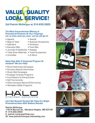 &
VALUE, QUALITY
LOCAL SERVICE!
Call Patrick McHargue at 314.630.2820


The Most Comprehensive Offering of
Promotional Products At Your Fingertips.
Let us know what you want, and we will get it!
•   Apparel                •   Awards
•   Bags & Totes           •   Business Accessories
•   Calendars              •   Drinkware
•   Executive Gifts        •   Food Gifts
•   Journals & Notebooks   •   Keytags
•   Trade Show Materials   •   Travel Accessories
•   Umbrellas              •   & More!


Need Help With A Corporate Program Or
Initiative? We Can Help!
•   Brand Awareness Campaigns
•   Company Awards Ceremonies
•   Direct Mail Campaigns
•   Employee Incentive Programs
•   Fund Raisers & Charity Events
•   Golf Tournaments
•   Online Company Stores (E-Commerce)
•   Workplace Safety Programs




Let’s Get Started! Contact Me Today For Bright
Promotional Ideas With Brilliant Results!

Patrick McHargue
11814 Borman Dr., Maryland Heights, MO 63146
P: 314.630.2820
E: patrick.mchargue@halo.com
W: www.patrickmchargue.halocatalog.com
 