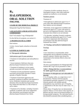 Haloperidol Oral Solution 5 mg/5 ml SMPC, Taj Phar maceuticals
Haloperidol Taj Phar ma : Uses, Side Effects, Interactions, Pictures, Warnings, Haloperidol Dosage & Rx Info | Haloperidol Uses, Side Effects -: Indications, Side Effects, Warnings, Haloperidol - Drug Information - Taj Phar ma, Haloperidol dose Taj pharmaceuticals Haloperidol interactions, TajPhar maceutical Haloperidol contraindications, Haloperidol price, Haloperidol Taj Pharma Haloperidol Oral Solution 5 mg/5 ml SM PC- Taj Phar ma . Stay connected to all updated on Haloperidol Taj Pharmaceuticals Taj pharmaceuticals Hyderabad.
RX
HALOPERIDOL
ORAL SOLUTION
5MG/5ML
1.NAME OF THE MEDICINAL PRODUCT
Haloperidol 5mg/5ml Oral Solution.
2. QUALITATIVE AND QUANTITATIVE
COMPOSITION
Each 5 ml contains 5 mg of Haloperidol
For the full list of excipients, see section 6.1.
3. PHARMACEUTICAL FORM
Oral solution.
A clear, viscous liquid, colourless to brownish
yellow.
4. CLINICAL PARTICULARS
4.1 Therapeutic indications
Adult patients aged 18 years and above
• Treatment of schizophrenia and schizoaffective
disorder.
• Acute treatment of delirium when non-
pharmacological treatments have failed.
• Treatment of moderate to severe manic
episodes associated with bipolar I disorder.
• Treatment of acute psychomotor agitation
associated with psychotic disorder or manic
episodes of bipolar I disorder.
• Treatment of persistent aggression and
psychotic symptoms in patients with moderate to
severe Alzheimer's dementia and vascular
dementia when non-pharmacological treatments
have failed and when there is a risk of harm to
self or others.
• Treatment of tic disorders, including Tourette's
syndrome, in patients with severe impairment
after educational, psychological and other
pharmacological treatments have failed.
• Treatment of mild to moderate chorea in
Huntington's disease, when other medicinal
products are ineffective or not tolerated.
Paediatric patients
Treatment of:
• Schizophrenia in adolescents aged 13 to 17
years when other pharmacological treatments
have failed or are not tolerated.
• Persistent, severe aggression in children and
adolescents aged 6 to 17 years with autism or
pervasive developmental disorders, when other
treatments have failed or are not tolerated.
• Tic disorders, including Tourette's syndrome,
in children and adolescents aged 10 to 17 years
with severe impairment after educational,
psychological and other pharmacological
treatments have failed.
4.2 Posology and method of administration
Posology
Adults
A low initial dose is recommended, which
subsequently may be adjusted according to the
patient's response. Patients must always be
maintained on the minimal effective dose (see
section 5.2).
Oral solution:
The dose recommendations for Haloperidol Oral
Solution BP 5 mg/5 ml are presented in Table 1.
Table 1: Haloperidol dose recommendations
for adults aged 18 years and above
Treatment of schizophrenia and schizoaffective
disorder
• 2 to 10 mg/day orally, as a single dose or in 2
divided doses. Patients with first-episode
schizophrenia generally respond to 2 to 4 mg/day,
whereas patients with multiple-episode
schizophrenia may need doses up to 10 mg/day.
• Adjustments to the dose may be made every 1 to
7 days.
•Doses above 10 mg/day have not demonstrated
superior efficacy to lower doses in the majority of
patients and may cause an increased incidence of
extrapyramidal symptoms. The individual benefit-
risk should be assessed when considering doses
 