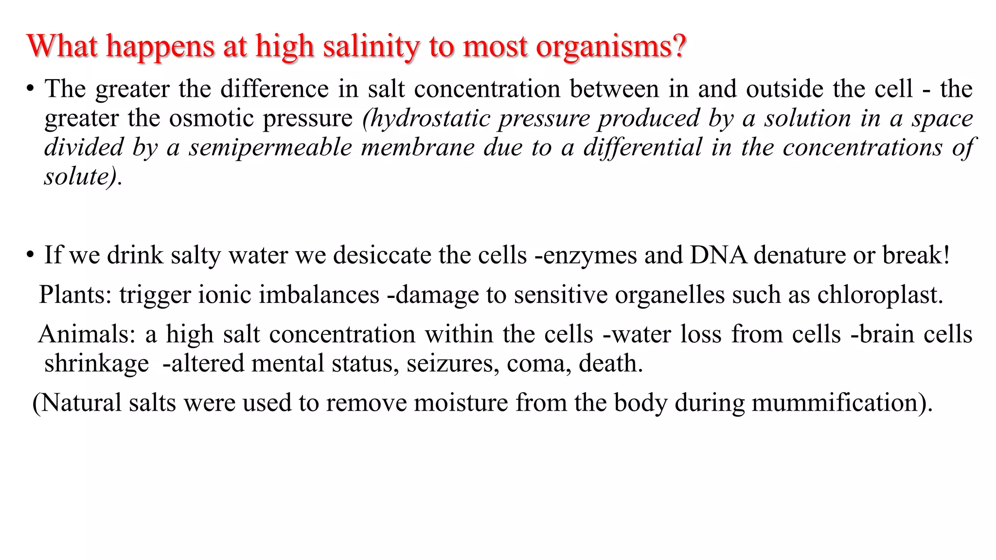 What happens at high salinity to most organisms?
• The greater the difference in salt concentration between in and outside the cell - the
greater the osmotic pressure (hydrostatic pressure produced by a solution in a space
divided by a semipermeable membrane due to a differential in the concentrations of
solute).
• If we drink salty water we desiccate the cells -enzymes and DNA denature or break!
Plants: trigger ionic imbalances -damage to sensitive organelles such as chloroplast.
Animals: a high salt concentration within the cells -water loss from cells -brain cells
shrinkage -altered mental status, seizures, coma, death.
(Natural salts were used to remove moisture from the body during mummification).
 