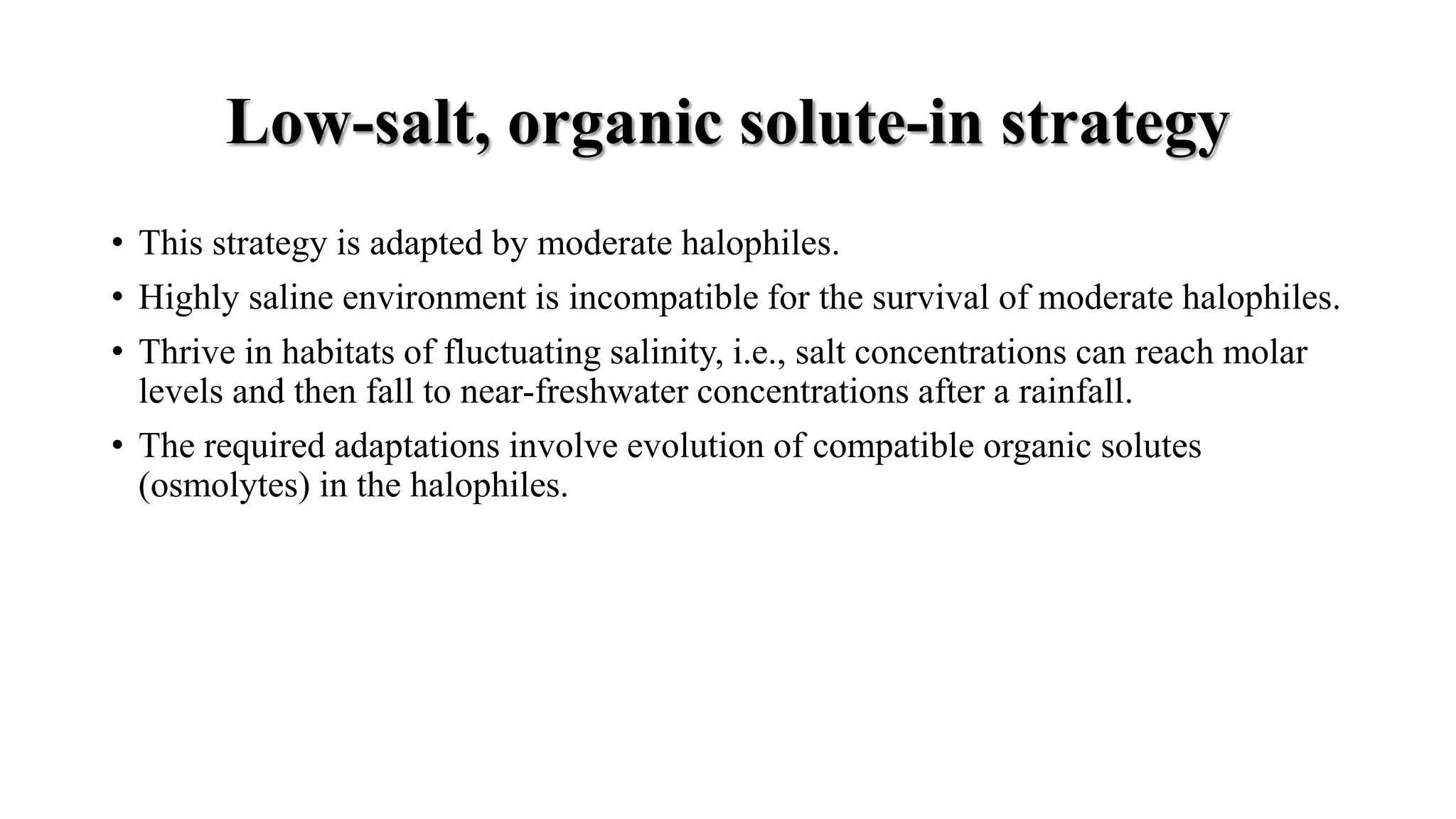 Low-salt, organic solute-in strategy
• This strategy is adapted by moderate halophiles.
• Highly saline environment is incompatible for the survival of moderate halophiles.
• Thrive in habitats of fluctuating salinity, i.e., salt concentrations can reach molar
levels and then fall to near-freshwater concentrations after a rainfall.
• The required adaptations involve evolution of compatible organic solutes
(osmolytes) in the halophiles.
 