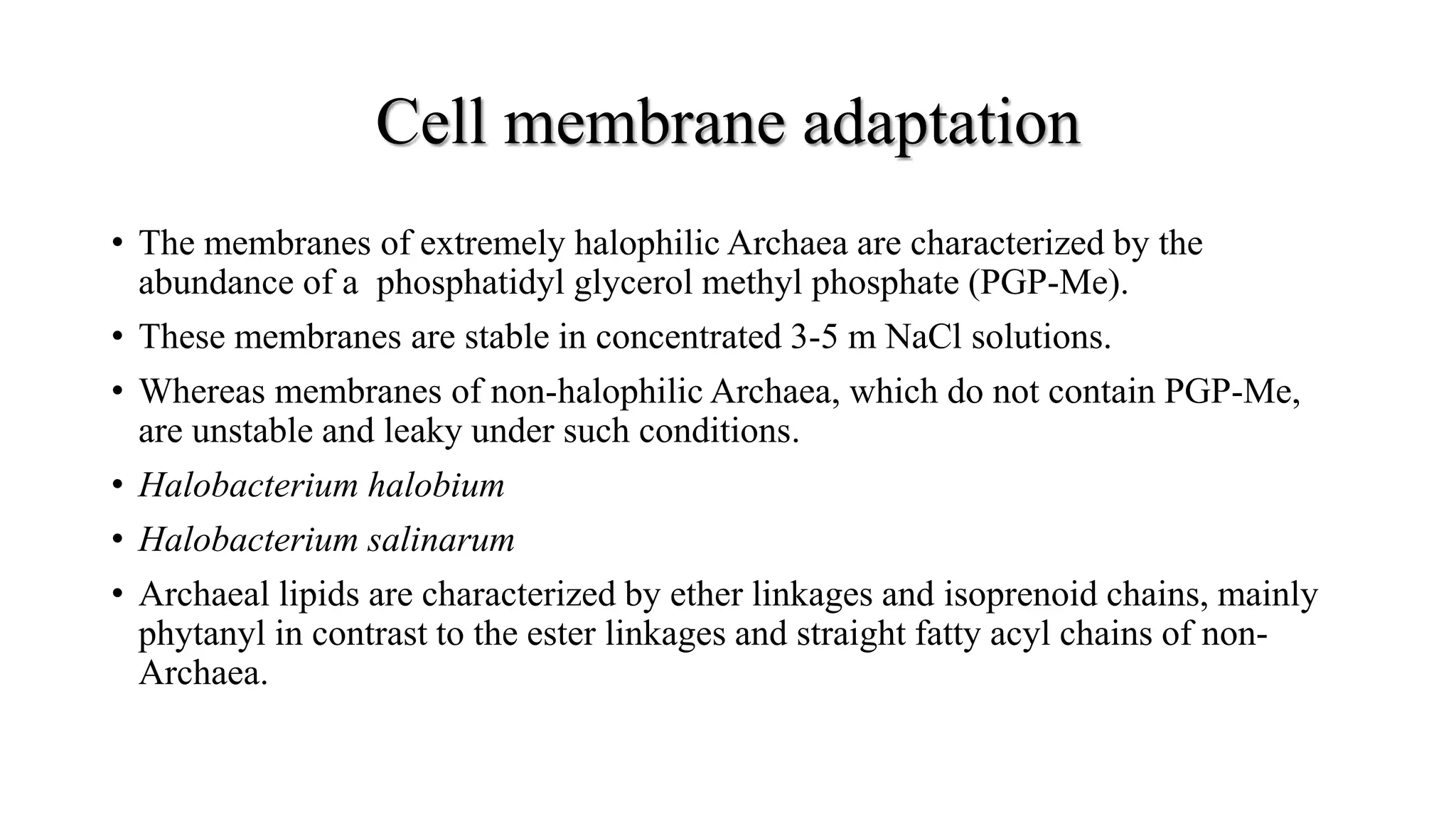 Cell membrane adaptation
• The membranes of extremely halophilic Archaea are characterized by the
abundance of a phosphatidyl glycerol methyl phosphate (PGP-Me).
• These membranes are stable in concentrated 3-5 m NaCl solutions.
• Whereas membranes of non-halophilic Archaea, which do not contain PGP-Me,
are unstable and leaky under such conditions.
• Halobacterium halobium
• Halobacterium salinarum
• Archaeal lipids are characterized by ether linkages and isoprenoid chains, mainly
phytanyl in contrast to the ester linkages and straight fatty acyl chains of non-
Archaea.
 