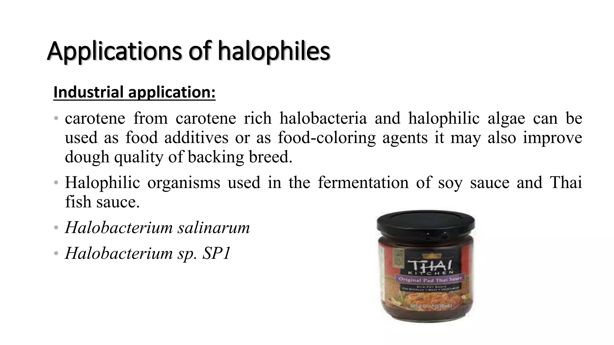 Applications of halophiles
Industrial application:
• carotene from carotene rich halobacteria and halophilic algae can be
used as food additives or as food-coloring agents it may also improve
dough quality of backing breed.
• Halophilic organisms used in the fermentation of soy sauce and Thai
fish sauce.
• Halobacterium salinarum
• Halobacterium sp. SP1
 